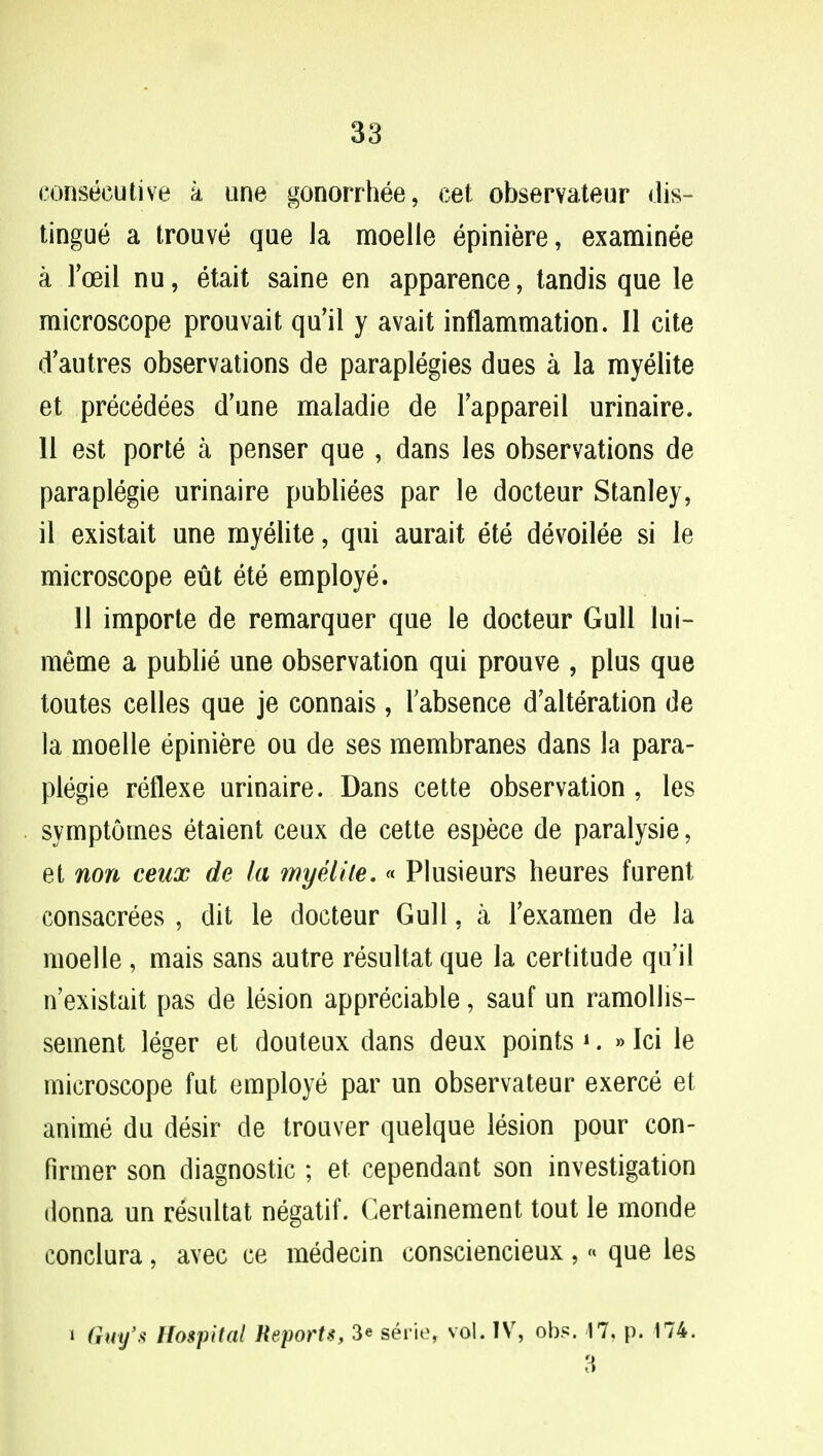 consecutive a une gonorrhee, cet observateur dis- tingue a trouve que la moelie epiniere, examinee a FoeiL nu, etait saine en apparence, tandis que le microscope prouvait qu'il y avait inflammation. 11 cite d'autres observations de paraplegies dues a la myelite et precedees d'une maladie de l'appareil urinaire. 11 est porte a penser que , dans les observations de paraplegie urinaire publiees par le docteur Stanley, il existait une myelite, qui aurait ete devoilee si le microscope eut ete employe. 11 importe de remarquer que le docteur Gull lui- meme a publie une observation qui prouve , plus que toutes celles que je connais, l'absence d'alteration de la moelie epiniere ou de ses membranes dans la para- plegie reflexe urinaire. Dans cette observation , les symptomes etaient ceux de cette espece de paralysie, et non ceux de la myelite.« Plusieurs heures furent consacrees , dit le docteur Gull, a l'examen de la moelie , mais sans autre resultat que la certitude qu'il n'existait pas de lesion appreciable, sauf un ramollis- seinent leger et douteux dans deux points 1. »Ici le microscope fut employe par un observateur exerce et anime du desir de trouver quelque lesion pour con- firmer son diagnostic ; et cependant son investigation donna un resultat negatif. Certainement tout le monde conclura, avec ce medecin consciencieux ,« que les i Cm/* Hospital Reports, 3« serie, vol. IV, obs. 17, p. 174. a