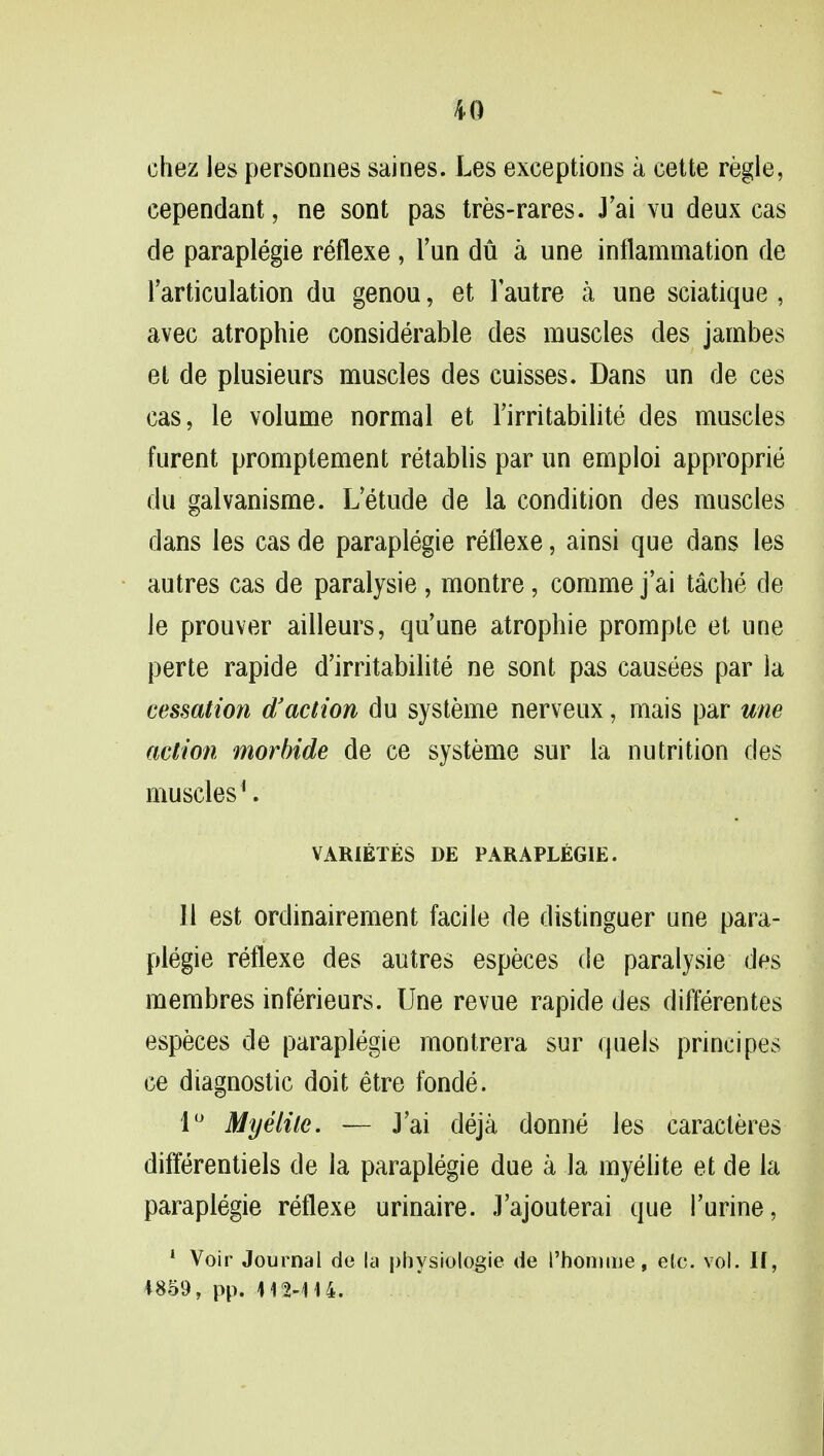 chez les personnes saines. Les exceptions a cette regie, cependant, ne sont pas tres-rares. J'ai vu deux cas de paraplegie reflexe, Tun du a une inflammation de l'articulation du genou, et Fautre a une sciatique , avec atrophie considerable des muscles des jambes et de plusieurs muscles des cuisses. Dans un de ces cas, le volume normal et Firritabilite des muscles furent promptement retablis par un emploi approprie du galvanisme. L'etude de la condition des muscles dans les cas de paraplegie reflexe, ainsi que dans les autres cas de paralysie , montre, comme j'ai tache de le prouver ailleurs, qu'une atrophie prompte et une perte rapide d'irritabilite ne sont pas causees par la cessation d3action du systeme nerveux, mais par une action morbide de ce systeme sur la nutrition des muscles1. VARIETES DE PARAPLEGIE. 11 est ordinairement facile de distinguer une para- plegie reflexe des autres especes de paralysie des membres inferieurs. Une revue rapide des differentes especes de paraplegie montrera sur quels principes ce diagnostic doit etre fonde. 1° Myelile. — J'ai deja donne les caracteres differentiels de la paraplegie due a la myelite et de la paraplegie reflexe urinaire. J'ajouterai que l'urine, 1 Voir Journal de la physiologie de I'homme, etc. vol. II, 4859, pp. 412-414.