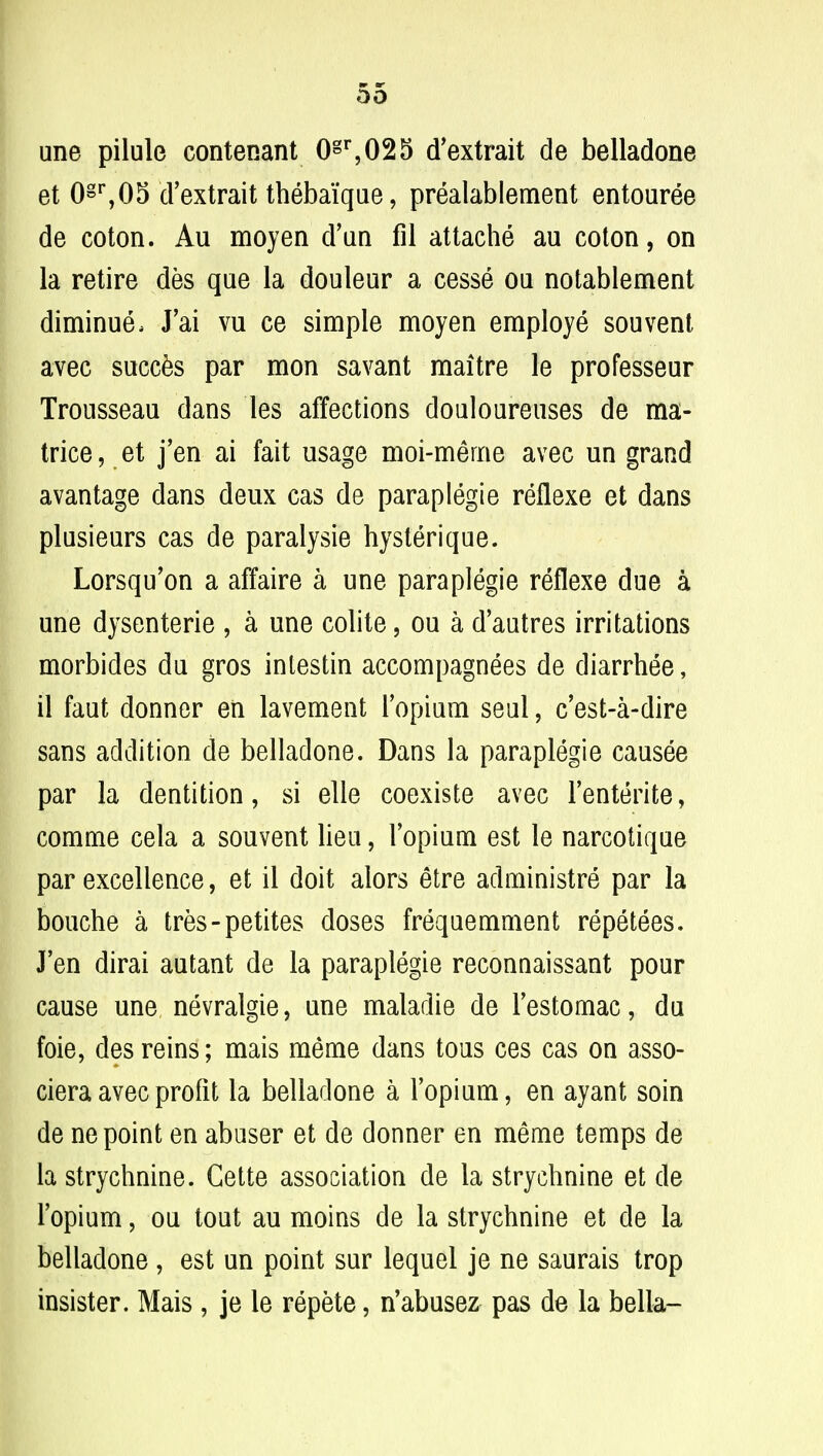 une pilule contenant 0gr,025 (Textrait de belladone et 0§r,05 d'extrait thebaique, prealablement entouree de coton. Au moyen d'ua fil attache au coton, on la retire des que la douleur a cesse oa notablement diminue, J'ai vu ce simple moyen employe sou vent avec succ&s par mon savant maitre le professeur Trousseau dans les affections douloureuses de ma- trice , et j'en ai fait usage moi-merne avec un grand avantage dans deux cas de paraplegie reflexe et dans plusieurs cas de paralysie hysterique. Lorsqu'on a affaire a une paraplegie reflexe due a une dysenterie , a une colite, ou a d'autres irritations morbides du gros intestin accompagnees de diarrhee, il faut donner en lavement l'opium seul, c'est-a-dire sans addition de belladone. Dans la paraplegie causee par la dentition, si elle coexiste avec l'enterite, comme cela a souvent lieu, l'opium est le narcotique par excellence, et il doit alors etre administre par la bouche a tres-petites doses frequemment repetees. J'en dirai autant de la paraplegie reconnaissant pour cause une nevralgie, une maladie de Testomac, du foie, des reins; mais meme dans tous ces cas on asso- ciera avec profit la belladone a l'opium, en ayant soin de ne point en abuser et de donner en meme temps de la strychnine. Gette association de la strychnine et de l'opium, ou tout au moins de la strychnine et de la belladone, est un point sur lequel je ne saurais trop insister. Mais, je le repete, n'abusez pas de la bella-