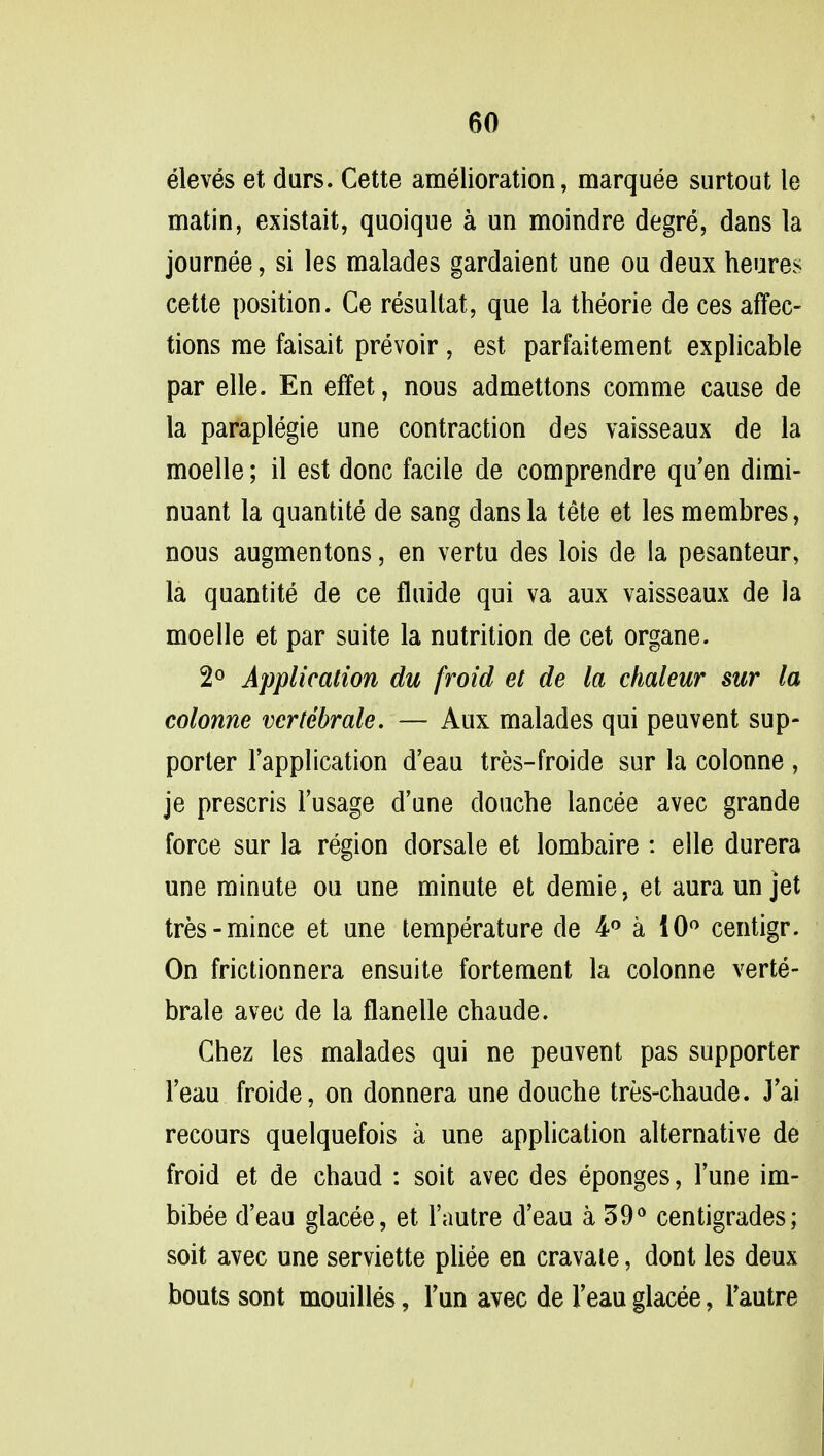 eleves et durs. Cette amelioration, marquee surtout le matin, existait, quoique a un moindre degre, dans la journee, si les malades gardaient une on deux heures cette position. Ce resultat, que la theorie de ces affec- tions me faisait prevoir, est parfaitement explicable par elle. En effet, nous admettons comme cause de la paraplegie une contraction des vaisseaux de la moelle; il est done facile de comprendre qu'en dimi- nuant la quantite de sang dans la tete et les membres, nous augmentons, en vertu des lois de la pesanteur, la quantite de ce fluide qui va aux vaisseaux de la moelle et par suite la nutrition de cet organe. 2° Application du froid et de la chaleur sur la colonne vertebrate. — Aux malades qui peuvent sup- porter l'application d'eau tres-froide sur la colonne , je prescris l'usage d'une douche lancee avec grande force sur la region dorsale et lombaire : elle durera une minute ou une minute et demie, et aura un jet tres- mince et une temperature de 4° a 10° centigr. On frictionnera ensuite fortement la colonne verte- brate avec de la flanelle chaude. Chez les malades qui ne peuvent pas supporter l'eau froide, on donnera une douche tres-chaude. J'ai recours quelquefois a une application alternative de froid et de chaud : soit avec des eponges, Tune im- bibee deau glacee, et l'autre d'eau a 39° centigrades; soit avec une serviette pliee en cravale, dont les deux bouts sont mouilles, Tun avec de l'eau glacee, l'autre