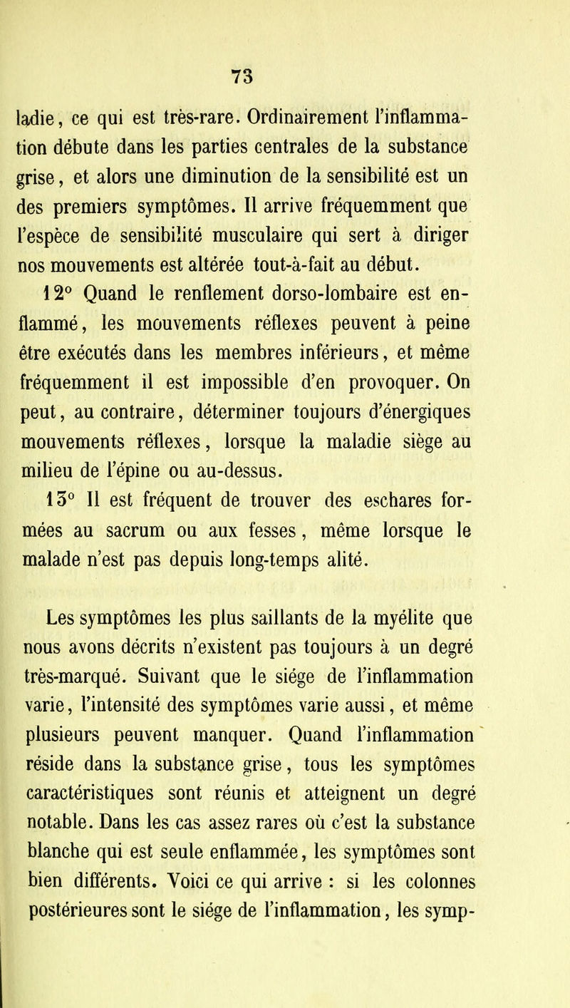 ladie, ce qui est tres-rare. Ordinairement l'inflamma- tion debute dans les parties centrales de la substance grise, et alors une diminution de la sensibilite est un des premiers symptomes. II arrive frequemment que l'espece de sensibilite musculaire qui sert a diriger nos mouvements est alteree tout-a-fait au debut. 12° Quand le renflement dorso-lombaire est en- flamme, les mouvements reflexes peuvent a peine etre executes dans les membres inferieurs, et meme frequemment il est impossible d'en provoquer. On peut, au contraire, determiner toujours d'energiques mouvements reflexes, lorsque la maladie siege au milieu de repine ou au-dessus. 15° II est frequent de trouver des eschares for- nixes au sacrum ou aux fesses, meme lorsque le malade n'est pas depuis long-temps alite. Les symptomes les plus saillants de la myelite que nous avons decrits n'existent pas toujours a un degre tres-marque. Suivant que le siege de Tinflammation varie, Tintensite des symptomes varie aussi, et meme plusieurs peuvent manquer. Quand 1'inflammation reside dans la substance grise, tous les symptomes caracteristiques sont reunis et atteignent un degre notable. Dans les cas assez rares ou c'est la substance blanche qui est seule enflammee, les symptomes sont bien differents. Voici ce qui arrive : si les colonnes posterieures sont le siege de Tinflammation, les symp-