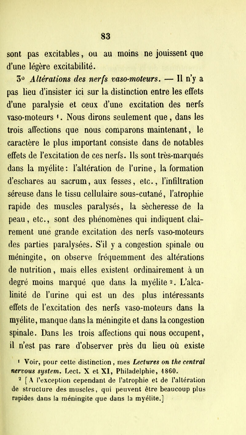 sont pas excitables, ou au moins ne jouissent que (Tune legere excitabilite. 3° Alterations des nerfs vaso-moteurs. — II n'y a pas lieu d'insister ici sur la distinction entre les effets d'une paralysie et ceux d'une excitation des nerfs vaso-moteurs 1. Nous dirons seulement que, dans les trois affections que nous comparons maintenant, le caractere le plus important consiste dans de notables effets de l'excitation de ces nerfs. lis sont tres-marques dans la myelite: Alteration de l'urine, la formation d'eschares au sacrum, aux fesses, etc., 1'infiltration sereuse dans le tissu cellulaire sous-cutane, Tatrophie rapide des muscles paralyses, la secheresse de la peau, etc., sont des phenomenes qui indiquent clai- rement une grande excitation des nerfs vaso-moteurs des parties paralysees. S'il y a congestion spinale ou meningite, on observe frequemment des alterations de nutrition, mais elles existent ordinairement a un degre moins marque que dans la myelite2. L'alca- linite de Turine qui est un des plus interessants effets de l'excitation des nerfs vaso-moteurs dans la myelite, manque dans la meningite et dans la congestion spinale. Dans les trois affections qui nous occupent, il n'est pas rare d'observer pres du lieu ou existe 1 Voir, pour cette distinction, mes Lectures on the central nervous system. Lect. X et XI, Philadelphie, 1860. 2 [ A Pexception cependant de Tatrophie et de Alteration de structure des muscles, qui peuvent etre beaucoup plus rapides dans la meningite que dans la myelite.]