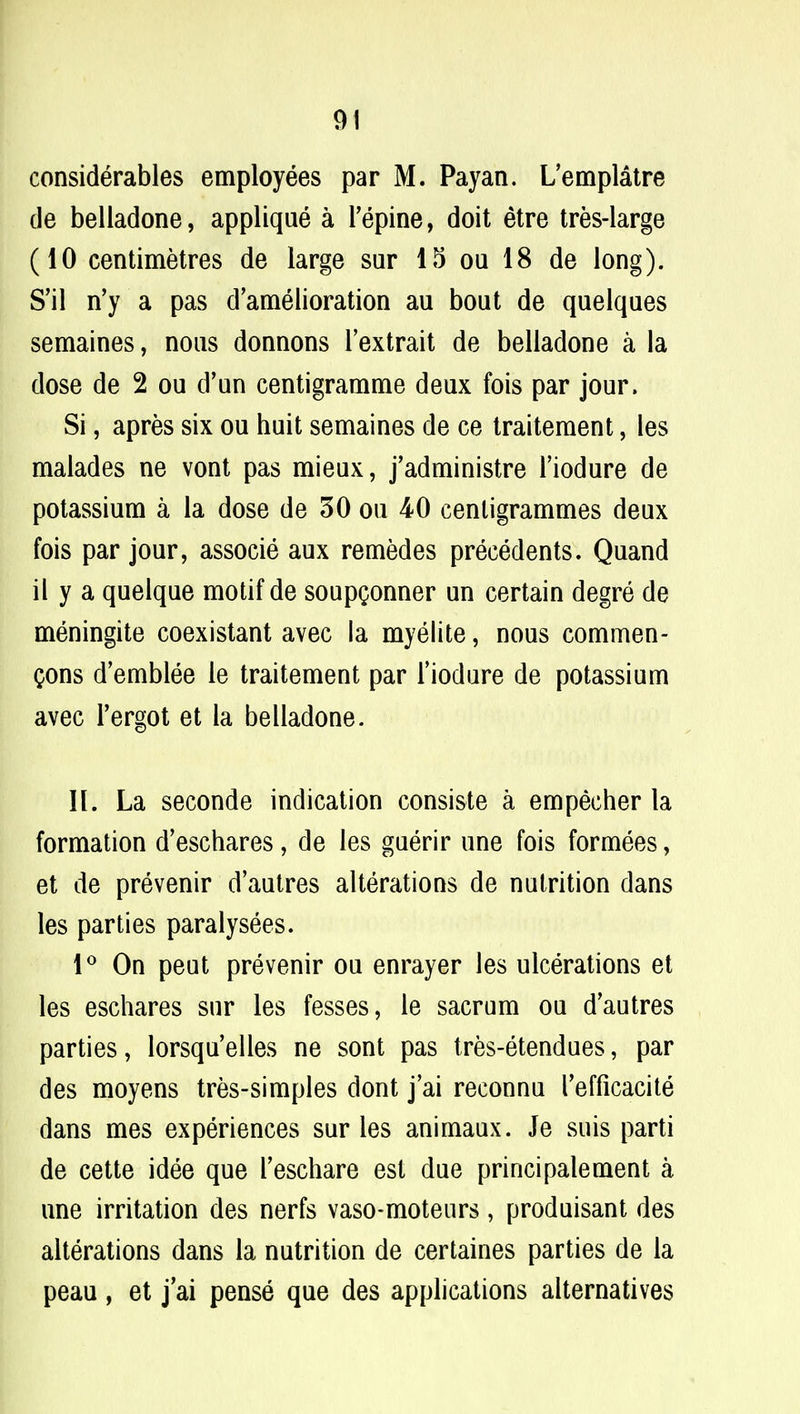 considerables employees par M. Payan. L'emplatre de beliadone, applique a Pepine, doit etre tres-large (10 centimetres de large sur 15 on 18 de long). S'il n'y a pas d'amelioration au bout de quelques semaines, nous donnons l'extrait de beliadone a la dose de 2 ou d'un centigramme deux fois par jour. Si, apres six ou huit semaines de ce traitement, les malades ne vont pas mieux, j'administre l'iodure de potassium a la dose de 30 ou 40 centigrammes deux fois par jour, associe aux remedes precedents. Quand il y a quelque motif de soupQonner un certain degre de meningite coexistant avec la myelite, nous commen- Qons d'emblee le traitement par l'iodure de potassium avec l'ergot et la beliadone. II. La seconde indication consiste a empecher la formation d'eschares, de les guerir une fois formees, et de prevenir d'autres alterations de nutrition dans les parties paralysees. 1° On peut prevenir ou enrayer les ulcerations et les eschares sur les fesses, le sacrum ou d'autres parties, lorsquelles ne sont pas tres-etendues, par des moyens tres-simples dont j'ai reconnu refficacite dans mes experiences sur les animaux. Je suis parti de cette idee que l'eschare est due principalement a une irritation des nerfs vaso-moteurs, produisant des alterations dans la nutrition de certaines parties de la peau, et j'ai pense que des applications alternatives