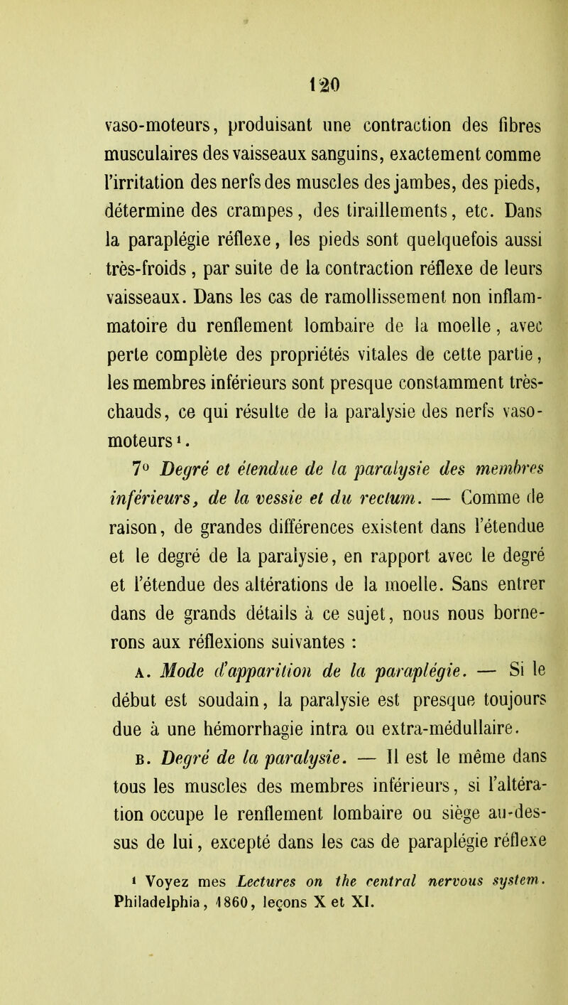 vaso-moteurs, produisant une contraction des fibres musculaires des vaisseaux sanguins, exactement comme l'irritation des nerfsdes muscles des jambes, des pieds, determine des crampes, des tiraillements, etc. Dans la paraplegie reflexe, les pieds sont quelquefois aussi tres-froids, par suite de la contraction reflexe de leurs vaisseaux. Dans les cas de ramollissement non inflam- matoire du renflement lombaire de la moelle, avec perte complete des proprietes vitales de cette partie, les membres inferieurs sont presque constamment tres- chauds, ce qui resulte de ia paralysie des nerfs vaso- moteurs *. 7° Degre et etendue de la paralysie des membres inferieurs, de la vessie et du rectum. — Comme fie raison, de grandes differences existent dans 1 etendue et le degre de la paralysie, en rapport avec le degre et l'etendue des alterations de la moelle. Sans entrer dans de grands details a ce sujet, nous nous borne- rons aux reflexions suivantes : a. Mode d'apparition de la paraplegie. — Si le debut est soudain, la paralysie est presque toujours due a une hemorrhagic intra on extra-medullaire. b. Degre de la paralysie. — II est le meme dans tous les muscles des membres inferieurs, si Altera- tion occupe le renflement lombaire ou siege au-des- sus de lui, excepte dans les cas de paraplegie reflexe * Voyez mes Lectures on the central nervous system. Philadelphia, 1860, lemons X et XI.