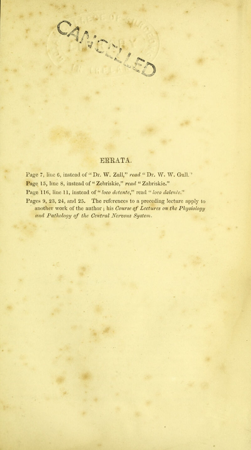 EEEATA. Page 7, line 6, instead of Dr. W. Zull, read Dr. W. W. Gull.'' Page 15, line 8, instead of  Zebriskie, read  Zabriskie. Page 116, line 11, instead of loco detente read  loco doleniey Pages 9, 23, 24, and 25. The references to a preceding lecture apply to another work of the author ; his Course of Lectures on the Physiology and Pathology of the Central Nervous System.
