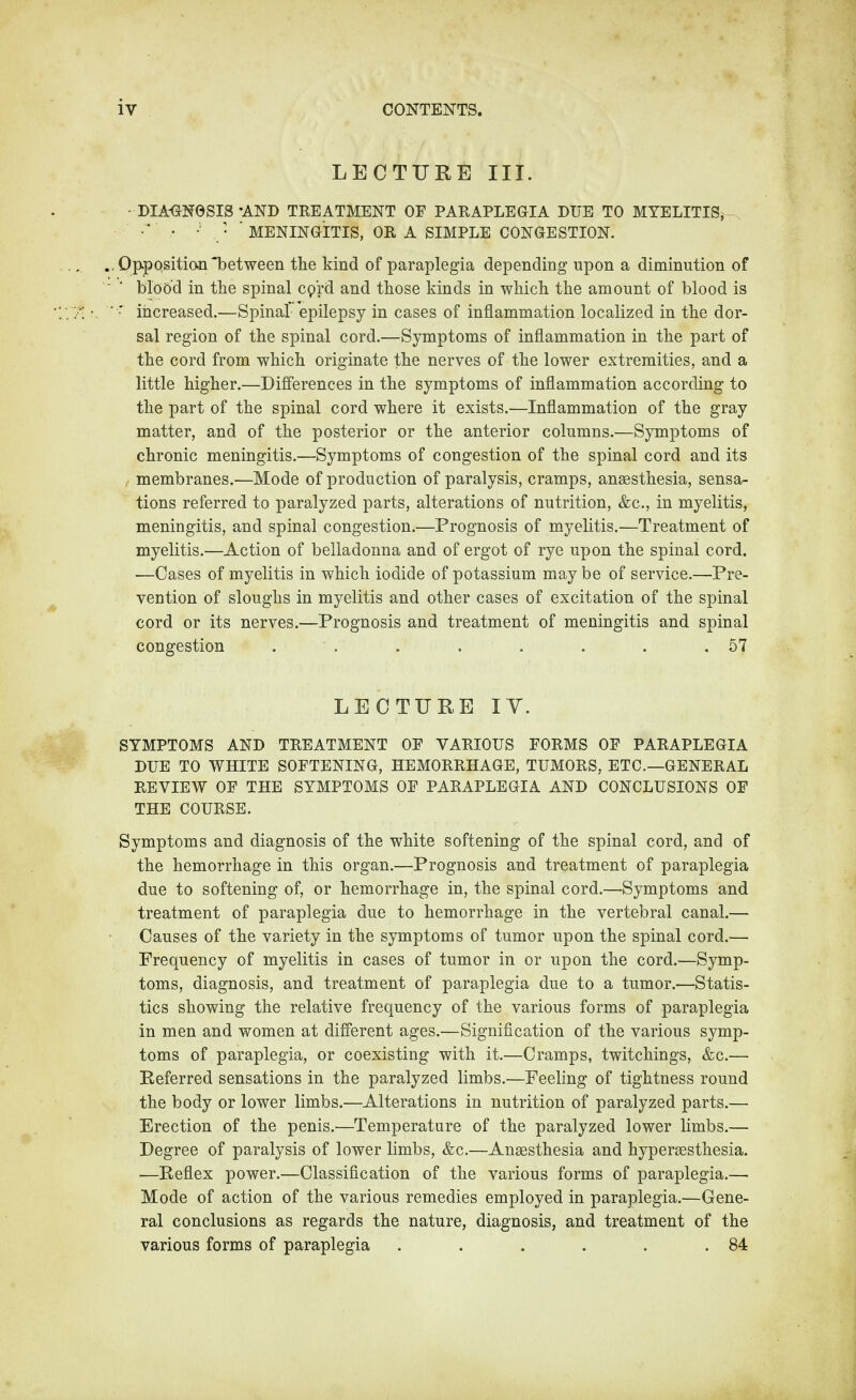 LECTURE III. DIAGNOSIS 'AND TREATMENT OF PARAPLEGIA DUE TO MYELITIS,- •' • } : ' MENINGITIS, OR A SIMPLE CONGESTION. ..Oppositionbetween the kind of paraplegia depending upon a diminution of blood in the spinal cord and those kinds in which the amount of blood is increased.—Spinal- epilepsy in cases of inflammation localized in the dor- sal region of the spinal cord.—Symptoms of inflammation in the part of the cord from which originate the nerves of the lower extremities, and a little higher.—Differences in the symptoms of inflammation according to the part of the spinal cord where it exists.—Inflammation of the gray matter, and of the posterior or the anterior columns.—Symptoms of chronic meningitis.—Symptoms of congestion of the spinal cord and its membranes.—Mode of production of paralysis, cramps, anaesthesia, sensa- tions referred to paralyzed parts, alterations of nutrition, &c, in myelitis, meningitis, and spinal congestion.—Prognosis of myelitis.—Treatment of myelitis.—Action of belladonna and of ergot of rye upon the spinal cord. ■—Oases of myelitis in which iodide of potassium may be of service.—Pre- vention of sloughs in myelitis and other cases of excitation of the spinal cord or its nerves.—Prognosis and treatment of meningitis and spinal congestion . . . . . . .57 LECTURE IV. SYMPTOMS AND TREATMENT OF VARIOUS FORMS OF PARAPLEGIA DUE TO WHITE SOFTENING, HEMORRHAGE, TUMORS, ETC.—GENERAL REVIEW OF THE SYMPTOMS OF PARAPLEGIA AND CONCLUSIONS OF THE COURSE. Symptoms and diagnosis of the white softening of the spinal cord, and of the hemorrhage in this organ.—Prognosis and treatment of paraplegia due to softening of, or hemorrhage in, the spinal cord.—Symptoms and treatment of paraplegia due to hemorrhage in the vertebral canal.— Causes of the variety in the symptoms of tumor upon the spinal cord.— Frequency of myelitis in cases of tumor in or upon the cord.—Symp- toms, diagnosis, and treatment of paraplegia due to a tumor.—Statis- tics showing the relative frequency of the various forms of paraplegia in men and women at different ages.—Signification of the various symp- toms of paraplegia, or coexisting with it.—Cramps, twitchings, &c.— Referred sensations in the paralyzed limbs.—Feeling of tightness round the body or lower limbs.—Alterations in nutrition of paralyzed parts.— Erection of the penis.—Temperature of the paralyzed lower limbs.— Degree of paralysis of lower limbs, &c.—Anaesthesia and hyperesthesia. —Reflex power.—Classification of the various forms of paraplegia.— Mode of action of the various remedies employed in paraplegia.—Gene- ral conclusions as regards the nature, diagnosis, and treatment of the various forms of paraplegia . . . . . .84