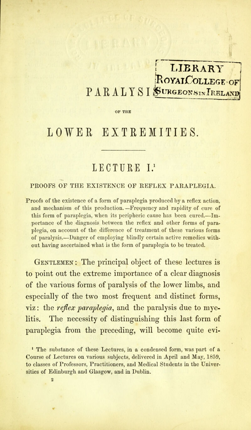 ! LIBKARY H iKOYAlCoLLEGE OF PARALYSI fe^QKBiNTRBLASaj OF THE LOWER EXTREMITIES. LECTURE I.1 PROOFS OF THE EXISTENCE OF REFLEX PARAPLEGIA. Proofs of the existence of a form of paraplegia produced by a reflex action, and mechanism of this production. —Frequency and rapidity of cure of this form of paraplegia, when its peripheric cause has been cured.—Im- portance of the diagnosis between the reflex and other forms of para- plegia, on account of the difference of treatment of these various forms of paralysis.—Danger of employing blindly certain active remedies with- out having ascertained what is the form of paraplegia to be treated. Gentlemen : The principal object of these lectures is to point out the extreme importance of a clear diagnosis of the various forms of paralysis of the lower limbs, and especially of the two most frequent and distinct forms, viz: the reflex paraplegia, and the paralysis due to mye- litis. The necessity of distinguishing this last form of paraplegia from the preceding, will become quite evi- 1 The substance of these Lectures, in a condensed form, was part of a Course of Lectures on various subjects, delivered in April and May, 1859, to classes of Professors, Practitioners, and Medical Students in the Univer- sities of Edinburgh and Glasgow, and in Dublin.