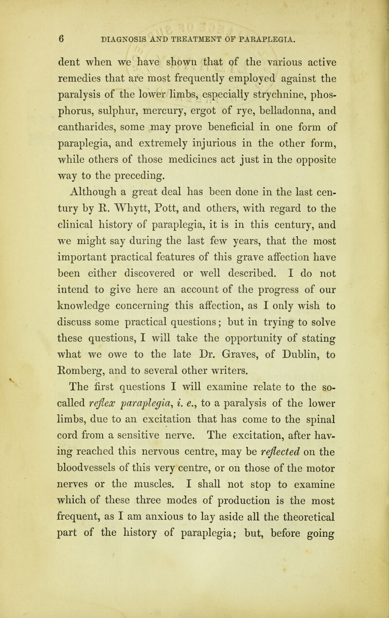 dent when we have shown that of the various active remedies that are most frequently employed against the paralysis of the lower limbs, especially strychnine, phos- phorus, sulphur, mercury, ergot of rye, belladonna, and cantharides, some may prove beneficial in one form of paraplegia, and extremely injurious in the other form, while others of those medicines act just in the opposite way to the preceding. Although a great deal has been done in the last cen- tury by R. Whytt, Pott, and others, with regard to the clinical history of paraplegia, it is in this century, and we might say during the last few years, that the most important practical features of this grave affection have been either discovered or well described. I do not intend to give here an account of the progress of our knowledge concerning this affection, as I only wish to discuss some practical questions; but in trying to solve these questions, I will take the opportunity of stating what we owe to the late Dr. Graves, of Dublin, to Romberg, and to several other waiters. The first questions I will examine relate to the so- called reflex paraplegia, i. e., to a paralysis of the lower limbs, due to an excitation that has come to the spinal cord from a sensitive nerve. The excitation, after hav- ing reached this nervous centre, may be reflected on the bloodvessels of this very centre, or on those of the motor nerves or the muscles. I shall not stop to examine which of these three modes of production is the most frequent, as I am anxious to lay aside all the theoretical part of the history of paraplegia; but, before going