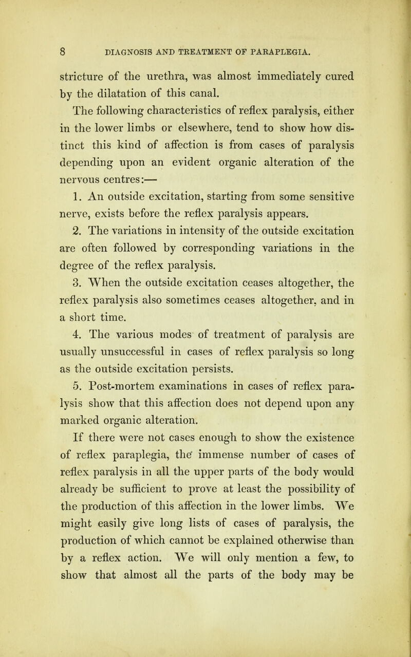 stricture of the urethra, was almost immediately cured by the dilatation of this canal. The following characteristics of reflex paralysis, either in the lower limbs or elsewhere, tend to show how dis- tinct this kind of affection is from cases of paralysis depending upon an evident organic alteration of the nervous centres:— 1. An outside excitation, starting from some sensitive nerve, exists before the reflex paralysis appears. 2. The variations in intensity of the outside excitation are often followed by corresponding variations in the degree of the reflex paralysis. 3. When the outside excitation ceases altogether, the reflex paralysis also sometimes ceases altogether, and in a short time. 4. The various modes of treatment of paralysis are usually unsuccessful in cases of reflex paralysis so long as the outside excitation persists. 5. Post-mortem examinations in cases of reflex para- lysis show that this affection does not depend upon any marked organic alteration. If there were not cases enough to show the existence of reflex paraplegia, the* immense number of cases of reflex paralysis in all the upper parts of the body would already be sufficient to prove at least the possibility of the production of this affection in the lower limbs. We might easily give long lists of cases of paralysis, the production of which cannot be explained otherwise than by a reflex action. We will only mention a few, to show that almost all the parts of the body may be