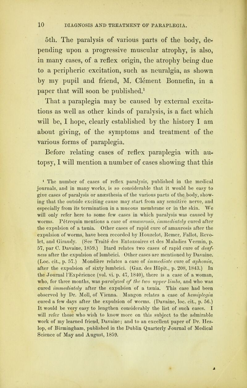 5th. The paralysis of various parts of the body, de- pending upon a progressive muscular atrophy, is also, in many cases, of a reflex origin, the atrophy being due to a peripheric excitation, such as neuralgia, as shown by my pupil and friend, M. Clement Bonnefin, in a paper that will soon be published.1 That a paraplegia may be caused by external excita- tions as well as other kinds of paralysis, is a fact which will be, I hope, clearly established by the history I am about giving, of the symptoms and treatment of the various forms of paraplegia. Before relating cases of reflex paraplegia with au- topsy, I will mention a number of cases showing that this 1 The number of cases of reflex paralysis, published in the medical journals, and in many works, is so considerable that it would be easy to give cases of paralysis or anaesthesia of the various parts of the body, show- ing that the outside exciting cause may start from any sensitive nerve, and especially from its termination in a mucous membrane or in the skin. We will only refer here to some few cases in which paralysis was caused by worms. P6trequin mentions a case of amaurosis, immediately cured after the expulsion of a taenia. Other cases of rapid cure of amaurosis after the expulsion of worms, have been recorded by Houzelot, Kemer, Fallot, Eevo- let, and Giraudy. (See Traits des Entozoaires et des Maladies Yermin, p. 57, par C. Davaine, 1859.) Itard relates two cases of rapid cure of deaf- ness after the expulsion of lumbrici. Other cases are mentioned by Davaine. (Loc. cit., p. 57.) Mondiere relates a case of immediate cure of aphonia, after the expulsion of sixty lumbrici. (Gaz. des HSpit., p. 208, 1843.) In the Journal l'Exp6rience (vol. vi. p. 47, 1840), there is a case of a woman, who, for three months, was paralyzed of the two upper limbs, and who was cured immediately after the expulsion of a taenia. This case had been observed by Dr. Moll, of Vienna. Mangon relates a case of hemiplegia cured a few days after the expulsion of worms. (Davaine, loc. cit., p. 56.) It would be very easy to lengthen considerably the list of such cases. I will refer those who wish to know more on this subject to the admirable work of my learned friend, Davaine; and to an excellent paper of Dr. Hes- lop, of Birmingham, published in the Dublin Quarterly Journal of Medical Science of May and August, 1859. x