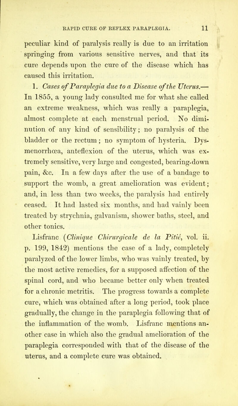 peculiar kind of paralysis really is due to an irritation springing from various sensitive nerves, and that its cure depends upon the cure of the disease which has caused this irritation. 1. Cases of Paraplegia due to a Disease of the Uterus.— In 1855, a young lady consulted me for what she called an extreme weakness, which was really a paraplegia, almost complete at each menstrual period. No dimi- nution of any kind of sensibility; no paralysis of the bladder or the rectum ; no symptom of hysteria. Dys- menorrhea, anteflexion of the uterus, which was ex- tremely sensitive, very large and congested, bearing-down pain, &c. In a few days after the use of a bandage to support the womb, a great amelioration was evident; and, in less than two weeks, the paralysis had entirely ceased. It had lasted six months, and had vainly been treated by strychnia, galvanism, shower baths, steel, and other tonics. Lisfranc (Clinique Chirurgicale de la Pitie, vol. ii. p. 199, 1842) mentions the case of a lady, completely paralyzed of the lower limbs, who was vainly treated, by the most active remedies, for a supposed affection of the spinal cord, and who became better only when treated for a chronic metritis. The progress towards a complete cure, which was obtained after a long period, took place gradually, the change in the paraplegia following that of the inflammation of the womb. Lisfranc mentions an- other case in which also the gradual amelioration of the paraplegia corresponded with that of the disease of the uterus, and a complete cure was obtained.