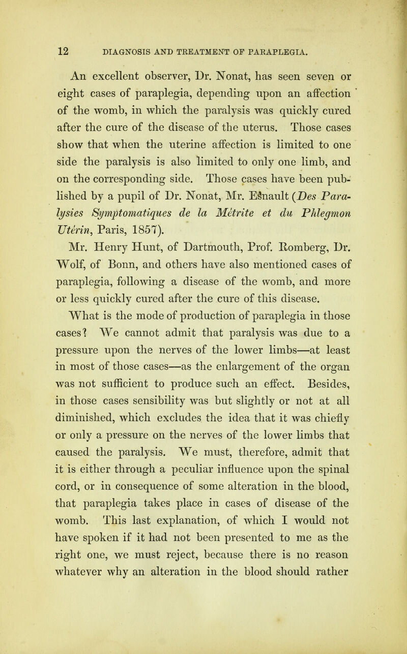 An excellent observer, Dr. Nonat, has seen seven or eight cases of paraplegia, depending upon an affection of the womb, in which the paralysis was quickly cured after the cure of the disease of the uterus. Those cases show that when the uterine affection is limited to one side the paralysis is also limited to only one limb, and on the corresponding side. Those cases have been pub- lished by a pupil of Dr. Nonat, Mr. Esnault (JDes Para- lysies Symptomatiques de la Metrite et du Phlegmon Uterin, Paris, 1857). Mr. Henry Hunt, of Dartmouth, Prof. Romberg, Dr. Wolf, of Bonn, and others have also mentioned cases of paraplegia, following a disease of the womb, and more or less quickly cured after the cure of this disease. What is the mode of production of paraplegia in those cases'? We cannot admit that paralysis was due to a pressure upon the nerves of the lower limbs—at least in most of those cases—as the enlargement of the organ was not sufficient to produce such an effect. Besides, in those cases sensibility was but slightly or not at all diminished, which excludes the idea that it was chiefly or only a pressure on the nerves of the lower limbs that caused the paralysis. We must, therefore, admit that it is either through a peculiar influence upon the spinal cord, or in consequence of some alteration in the blood, that paraplegia takes place in cases of disease of the womb. This last explanation, of which I would not have spoken if it had not been presented to me as the right one, we must reject, because there is no reason whatever why an alteration in the blood should rather
