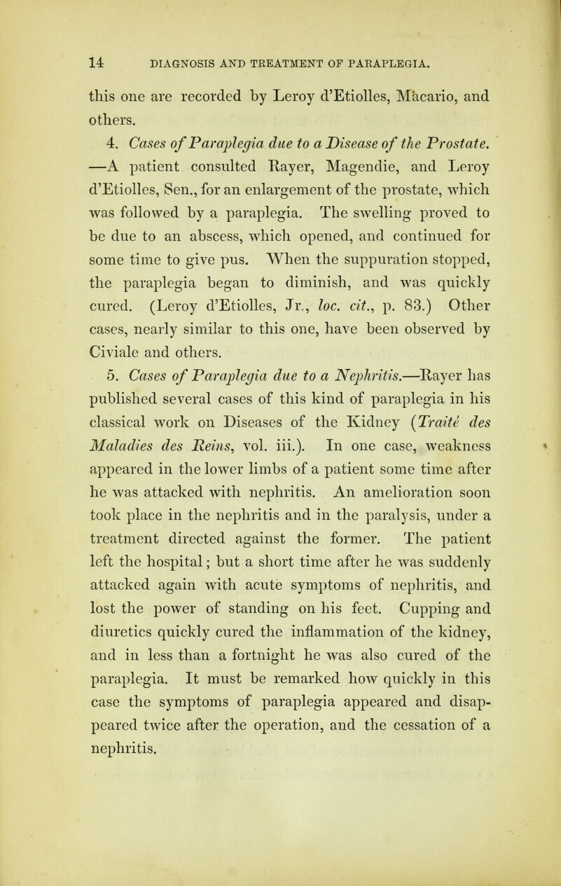 this one are recorded by Leroy d'Etiolles, Macario, and others. 4. Cases of Paraplegia due to a Disease of the Prostate. —A patient consulted Hayer, Magendie, and Leroy d'Etiolles, Sen., for an enlargement of the prostate, which was followed by a paraplegia. The swelling proved to be due to an abscess, which opened, and continued for some time to give pus. When the suppuration stopped, the paraplegia began to diminish, and was quickly cured. (Leroy d'Etiolles, Jr., loc. tit., p. 83.) Other cases, nearly similar to this one, have been observed by Civiale and others. 5. Cases of Paraplegia due to a Nephritis.—Rayer has published several cases of this kind of paraplegia in his classical work on Diseases of the Kidney (Traite des Maladies des Reins, vol. iii.). In one case, weakness appeared in the lower limbs of a patient some time after he was attacked with nephritis. An amelioration soon took place in the nephritis and in the paralysis, under a treatment directed against the former. The patient left the hospital; but a short time after he was suddenly attacked again with acute symptoms of nephritis, and lost the power of standing on his feet. Cupping and diuretics quickly cured the inflammation of the kidney, and in less than a fortnight he was also cured of the paraplegia. It must be remarked how quickly in this case the symptoms of paraplegia appeared and disap- peared twice after the operation, and the cessation of a nephritis.