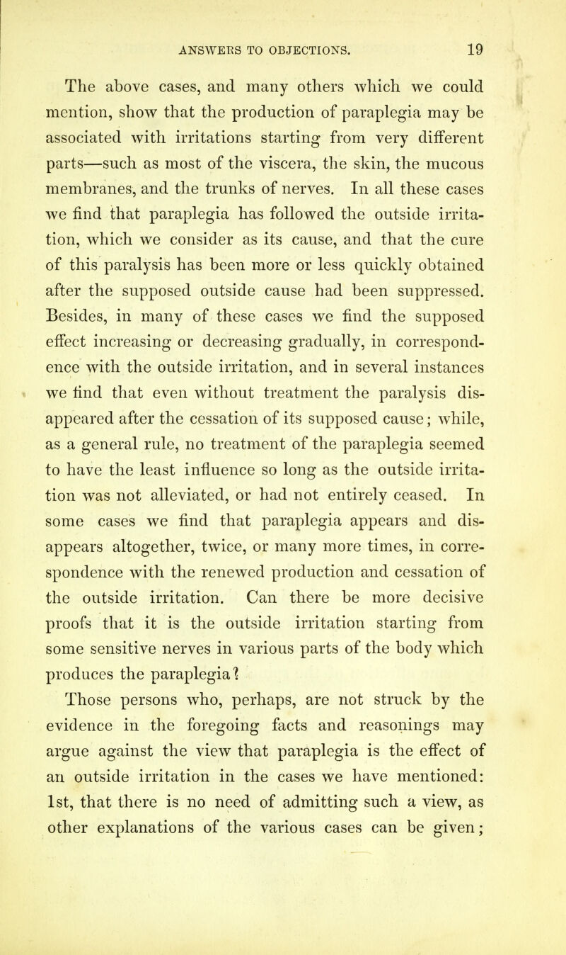 The above cases, and many others which we could mention, show that the production of paraplegia may be associated with irritations starting from very different parts—such as most of the viscera, the skin, the mucous membranes, and the trunks of nerves. In all these cases we find that paraplegia has followed the outside irrita- tion, which we consider as its cause, and that the cure of this paralysis has been more or less quickly obtained after the supposed outside cause had been suppressed. Besides, in many of these cases we find the supposed effect increasing or decreasing gradually, in correspond- ence with the outside irritation, and in several instances we find that even without treatment the paralysis dis- appeared after the cessation of its supposed cause; while, as a general rule, no treatment of the paraplegia seemed to have the least influence so long as the outside irrita- tion was not alleviated, or had not entirely ceased. In some cases we find that paraplegia appears and dis- appears altogether, twice, or many more times, in corre- spondence with the renewed production and cessation of the outside irritation. Can there be more decisive proofs that it is the outside irritation starting from some sensitive nerves in various parts of the body which produces the paraplegia] Those persons who, perhaps, are not struck by the evidence in the foregoing facts and reasonings may argue against the view that paraplegia is the effect of an outside irritation in the cases we have mentioned: 1st, that there is no need of admitting such a view, as other explanations of the various cases can be given;