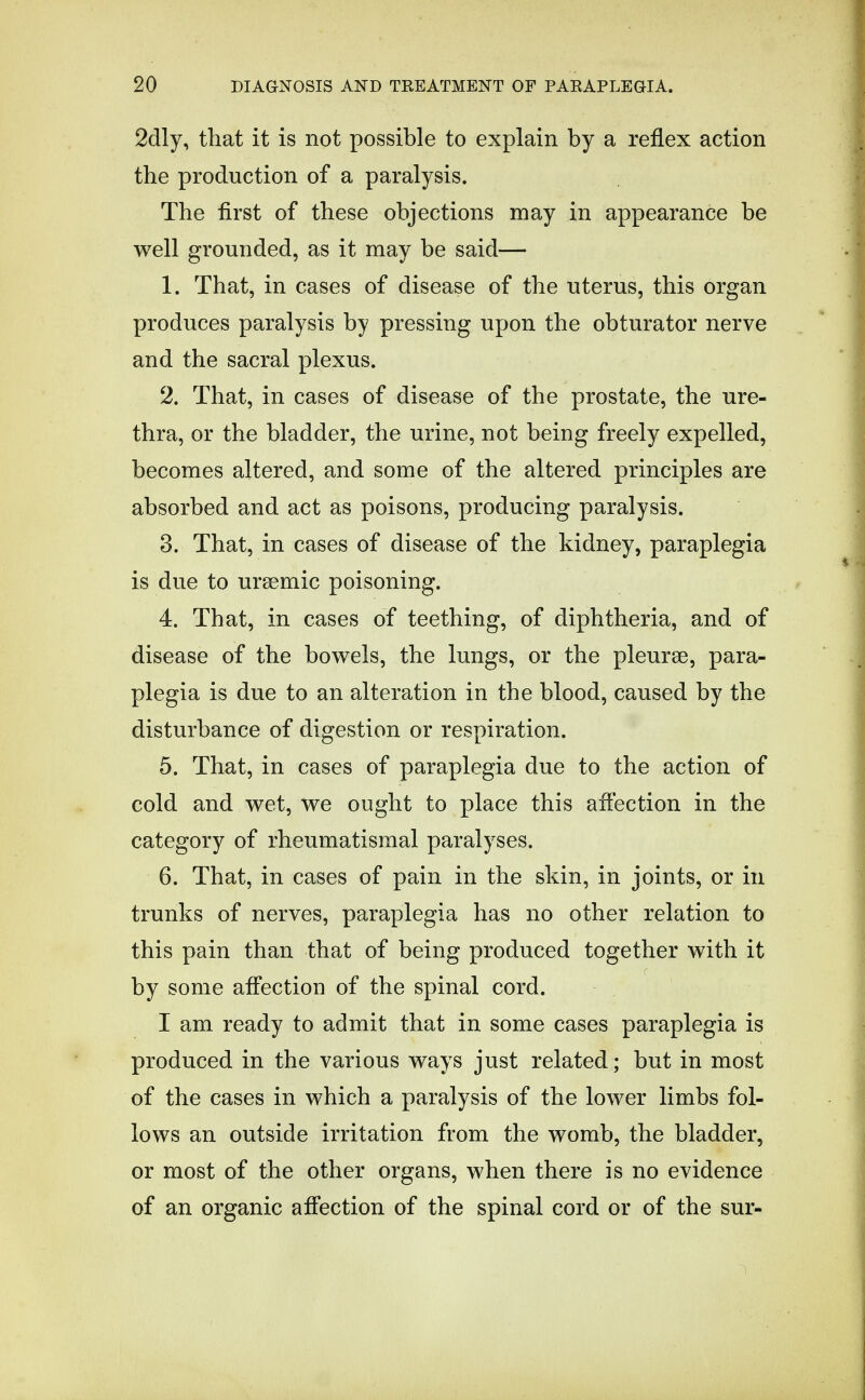 2dly, that it is not possible to explain by a reflex action the production of a paralysis. The first of these objections may in appearance be well grounded, as it may be said— 1. That, in cases of disease of the uterus, this organ produces paralysis by pressing upon the obturator nerve and the sacral plexus. 2. That, in cases of disease of the prostate, the ure- thra, or the bladder, the urine, not being freely expelled, becomes altered, and some of the altered principles are absorbed and act as poisons, producing paralysis. 3. That, in cases of disease of the kidney, paraplegia is due to ursemic poisoning. 4. That, in cases of teething, of diphtheria, and of disease of the bowels, the lungs, or the pleurae, para- plegia is due to an alteration in the blood, caused by the disturbance of digestion or respiration. 5. That, in cases of paraplegia due to the action of cold and wet, we ought to place this affection in the category of rheumatismal paralyses. 6. That, in cases of pain in the skin, in joints, or in trunks of nerves, paraplegia has no other relation to this pain than that of being produced together with it by some affection of the spinal cord. I am ready to admit that in some cases paraplegia is produced in the various ways just related; but in most of the cases in which a paralysis of the lower limbs fol- lows an outside irritation from the womb, the bladder, or most of the other organs, when there is no evidence of an organic affection of the spinal cord or of the sur-
