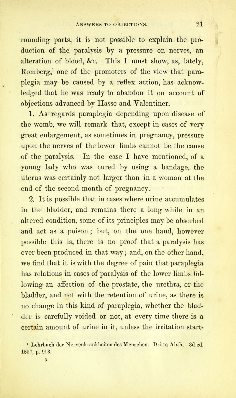 rounding parts, it is not possible to explain the pro- duction of the paralysis by a pressure on nerves, an alteration of blood, &c. This I must show, as, lately, Romberg,1 one of the promoters of the view that para- plegia may be caused by a reflex action, has acknow- ledged that he was ready to abandon it on account of objections advanced by Hasse and Valentiner. 1. As regards paraplegia depending upon disease of the womb, we will remark that, except in cases of very great enlargement, as sometimes in pregnancy, pressure upon the nerves of the lower limbs cannot be the cause of the paralysis. In the case I have mentioned, of a young lady who was cured by using a bandage, the uterus was certainly not larger than in a woman at the end of the second month of pregnancy. 2. It is possible that in cases where urine accumulates in the bladder, and remains there a long while in an altered condition, some of its principles may be absorbed and act as a poison ; but, on the one hand, however possible this is, there is no proof that a paralysis has ever been produced in that way; and, on the other hand, we find that it is with the degree of pain that paraplegia has relations in cases of paralysis of the lower limbs fol- lowing an affection of the prostate, the urethra, or the bladder, and not with the retention of urine, as there is no change in this kind of paraplegia, whether the blad- der is carefully voided or not, at every time there is a certain amount of urine in it, unless the irritation start- 1 Lehrbuch der Nervenkrankheiten des Menschea. Dritte Abth. 3d ed. 1857, p. 913. 3