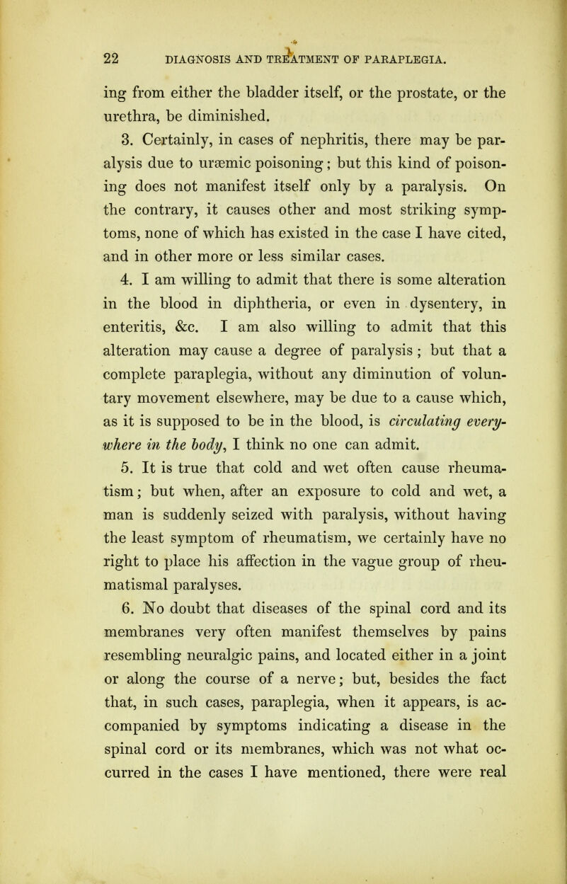 ing from either the bladder itself, or the prostate, or the urethra, be diminished. 3. Certainly, in cases of nephritis, there may be par- alysis due to ursemic poisoning; but this kind of poison- ing does not manifest itself only by a paralysis. On the contrary, it causes other and most striking symp- toms, none of which has existed in the case I have cited, and in other more or less similar cases. 4. I am willing to admit that there is some alteration in the blood in diphtheria, or even in dysentery, in enteritis, &c. I am also willing to admit that this alteration may cause a degree of paralysis ; but that a complete paraplegia, without any diminution of volun- tary movement elsewhere, may be due to a cause which, as it is supposed to be in the blood, is circulating every- where in the body, I think no one can admit. 5. It is true that cold and wet often cause rheuma- tism ; but when, after an exposure to cold and wet, a man is suddenly seized with paralysis, without having the least symptom of rheumatism, we certainly have no right to place his affection in the vague group of rheu- matismal paralyses. 6. No doubt that diseases of the spinal cord and its membranes very often manifest themselves by pains resembling neuralgic pains, and located either in a joint or along the course of a nerve; but, besides the fact that, in such cases, paraplegia, when it appears, is ac- companied by symptoms indicating a disease in the spinal cord or its membranes, which was not what oc- curred in the cases I have mentioned, there were real