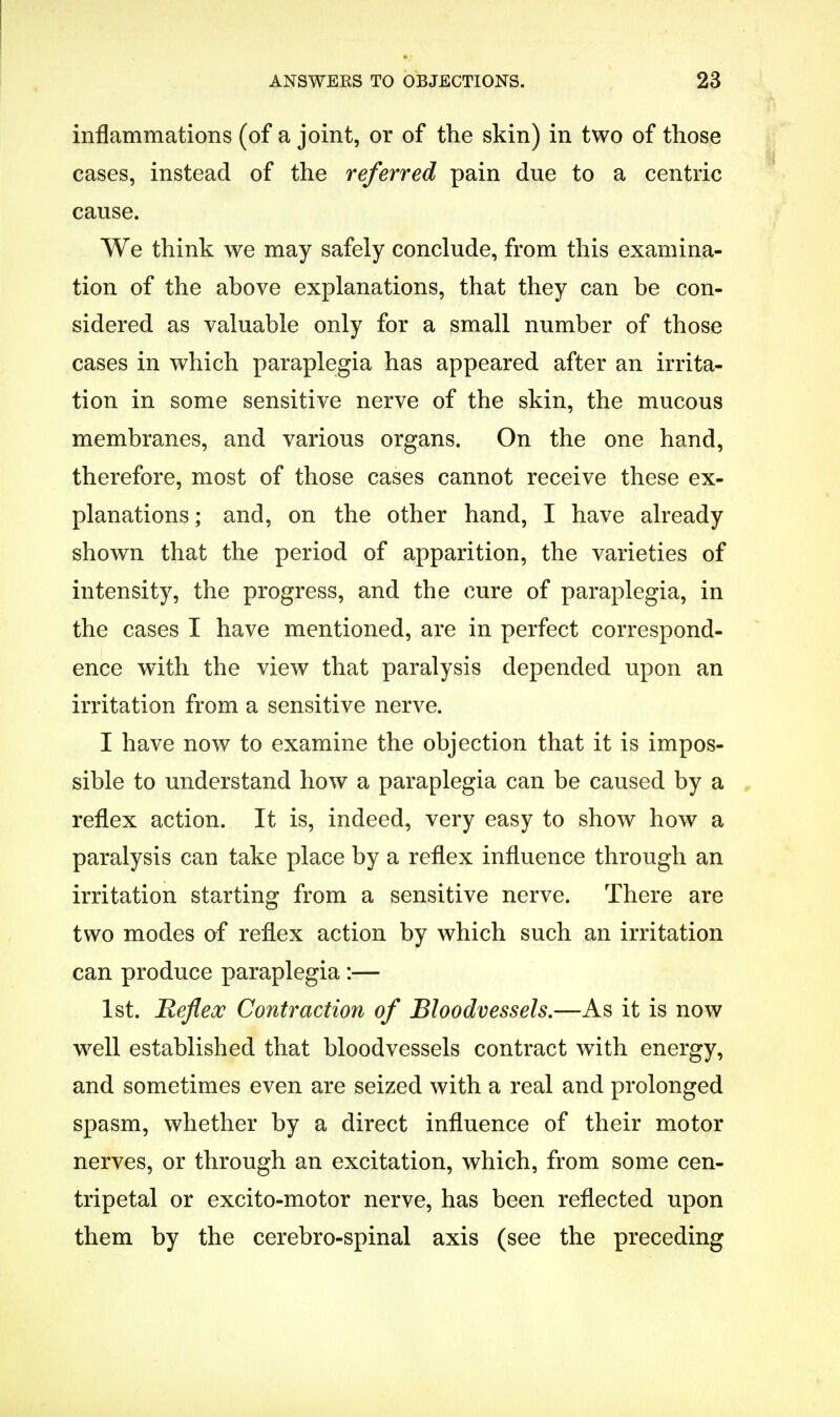 inflammations (of a joint, or of the skin) in two of those cases, instead of the referred pain due to a centric cause. We think we may safely conclude, from this examina- tion of the above explanations, that they can be con- sidered as valuable only for a small number of those cases in which paraplegia has appeared after an irrita- tion in some sensitive nerve of the skin, the mucous membranes, and various organs. On the one hand, therefore, most of those cases cannot receive these ex- planations; and, on the other hand, I have already shown that the period of apparition, the varieties of intensity, the progress, and the cure of paraplegia, in the cases I have mentioned, are in perfect correspond- ence with the view that paralysis depended upon an irritation from a sensitive nerve. I have now to examine the objection that it is impos- sible to understand how a paraplegia can be caused by a reflex action. It is, indeed, very easy to show how a paralysis can take place by a reflex influence through an irritation starting from a sensitive nerve. There are two modes of reflex action by which such an irritation can produce paraplegia :— 1st. Reflex Contraction of Bloodvessels.—As it is now well established that bloodvessels contract with energy, and sometimes even are seized with a real and prolonged spasm, whether by a direct influence of their motor nerves, or through an excitation, which, from some cen- tripetal or excito-motor nerve, has been reflected upon them by the cerebro-spinal axis (see the preceding