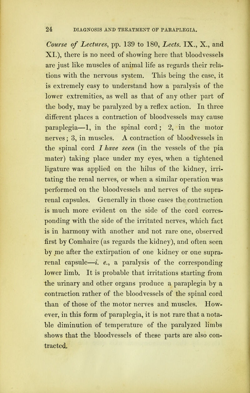 Course of Lectures, pp. 139 to 180, Lects. IX., X., and XI.), there is no need of showing here that bloodvessels are just like muscles of animal life as regards their rela- tions with the nervous system. This being the case, it is extremely easy to understand how a paralysis of the lower extremities, as well as that of any other part of the body, may be paralyzed by a reflex action. In three different places a contraction of bloodvessels may cause paraplegia—1, in the spinal cord; 2, in the motor nerves; 3, in muscles. A contraction of bloodvessels in the spinal cord I have seen (in the vessels of the pia mater) taking place under my eyes, when a tightened ligature was applied on the hilus of the kidney, irri- tating the renal nerves, or when a similar operation was performed on the bloodvessels and nerves of the supra- renal capsules. Generally in those cases the contraction is much more evident on the side of the cord corres- ponding with the side of the irritated nerves, which fact is in harmony with another and not rare one, observed first by Comhaire (as regards the kidney), and often seen by me after the extirpation of one kidney or one supra- renal capsule—i. e., a paralysis of the corresponding lower limb. It is probable that irritations starting from the urinary and other organs produce a paraplegia by a contraction rather of the bloodvessels of the spinal cord than of those of the motor nerves and muscles. How- ever, in this form of paraplegia, it is not rare that a nota- ble diminution of temperature of the paralyzed limbs shows that the bloodvessels of these parts are also con- tracted,