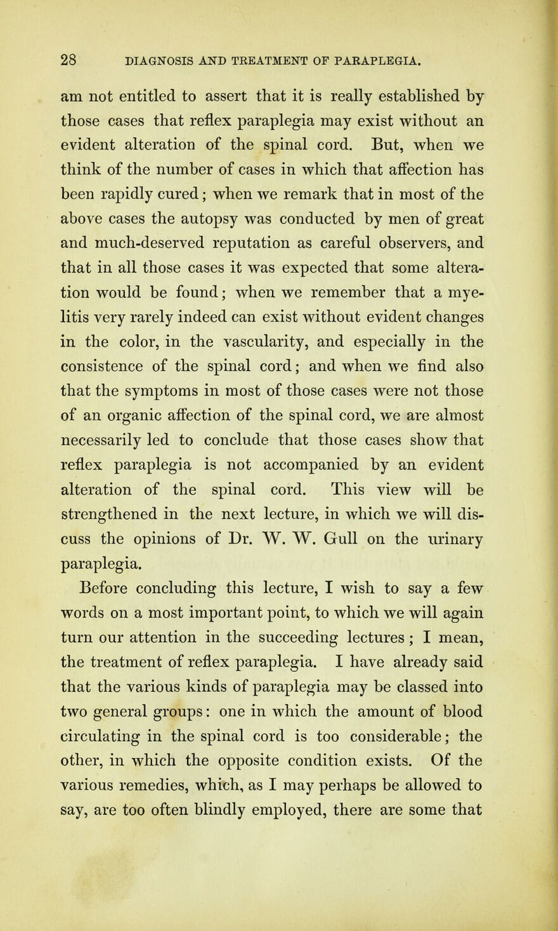 am not entitled to assert that it is really established by those cases that reflex paraplegia may exist without an evident alteration of the spinal cord. But, when we think of the number of cases in which that affection has been rapidly cured; when we remark that in most of the above cases the autopsy was conducted by men of great and much-deserved reputation as careful observers, and that in all those cases it was expected that some altera- tion would be found; when we remember that a mye- litis very rarely indeed can exist without evident changes in the color, in the vascularity, and especially in the consistence of the spinal cord; and when we find also that the symptoms in most of those cases were not those of an organic affection of the spinal cord, we are almost necessarily led to conclude that those cases show that reflex paraplegia is not accompanied by an evident alteration of the spinal cord. This view will be strengthened in the next lecture, in which we will dis- cuss the opinions of Dr. W. W. Gull on the urinary paraplegia. Before concluding this lecture, I wish to say a few words on a most important point, to which we will again turn our attention in the succeeding lectures; I mean, the treatment of reflex paraplegia. I have already said that the various kinds of paraplegia may be classed into two general groups: one in which the amount of blood circulating in the spinal cord is too considerable; the other, in which the opposite condition exists. Of the various remedies, which, as I may perhaps be allowed to say, are too often blindly employed, there are some that