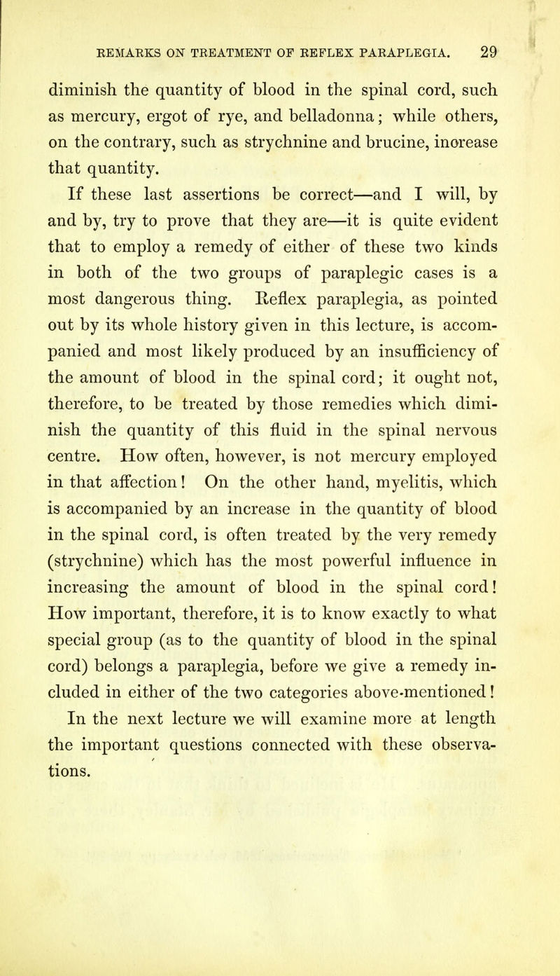 diminish the quantity of blood in the spinal cord, such as mercury, ergot of rye, and belladonna; while others, on the contrary, such as strychnine and brucine, increase that quantity. If these last assertions be correct—and I will, by and by, try to prove that they are—it is quite evident that to employ a remedy of either of these two kinds in both of the two groups of paraplegic cases is a most dangerous thing. Reflex paraplegia, as pointed out by its whole history given in this lecture, is accom- panied and most likely produced by an insufficiency of the amount of blood in the spinal cord; it ought not, therefore, to be treated by those remedies which dimi- nish the quantity of this fluid in the spinal nervous centre. How often, however, is not mercury employed in that affection! On the other hand, myelitis, which is accompanied by an increase in the quantity of blood in the spinal cord, is often treated by the very remedy (strychnine) which has the most powerful influence in increasing the amount of blood in the spinal cord! How important, therefore, it is to know exactly to what special group (as to the quantity of blood in the spinal cord) belongs a paraplegia, before we give a remedy in- cluded in either of the two categories above-mentioned! In the next lecture we will examine more at length the important questions connected with these observa- tions.