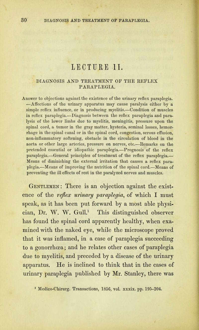LECTURE II. DIAGNOSIS AND TREATMENT OF THE REFLEX PARAPLEGIA. Answer to objections against the existence of the urinary reflex paraplegia. —Affections of the urinary apparatus may cause paralysis either by a simple reflex influence, or in producing myelitis.—Condition of muscles in reflex paraplegia..—Diagnosis between the reflex paraplegia and para- lysis of the lower limbs due to myelitis, meningitis, pressure upon the spinal cord, a tumor in the gray matter, hysteria, seminal losses, hemor- rhage in the spinal canal or in the spinal cord, congestion, serous effusion, non-inflammatory softening, obstacle in the circulation of blood in the aorta or other large arteries, pressure on nerves, etc.—Remarks on the pretended essential or idiopathic paraplegia.—Prognosis of the reflex paraplegia.—General principles of treatment of the reflex paraplegia.— Means of diminishing the external irritation that causes a reflex para- plegia.—Means of improving the nutrition of the spinal cord.—Means of preventing the ill effects of rest in the paralyzed nerves and muscles. Gentlemen: There is an objection against the exist- ence of the reflex urinary paraplegia, of which I must speak, as it has been put forward by a most able physi- cian, Dr. W. W. Gull.1 This distinguished observer has found the spinal cord apparently healthy, when exa- mined with the naked eye, while the microscope proved that it was inflamed, in a case of paraplegia succeeding to a gonorrhoea; and he relates other cases of paraplegia due to myelitis, and preceded by a disease of the urinary apparatus. He is inclined to think that in the cases of urinary paraplegia published by Mr. Stanley, there was 1 Medico-Chirurg. Transactions, 1856, vol. xxxix. pp. 195-204.