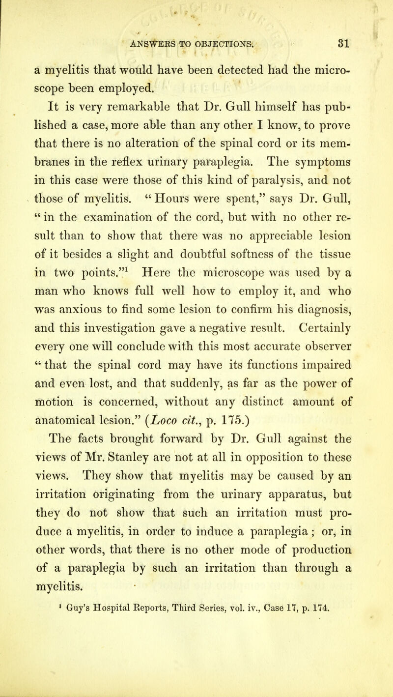 a myelitis that would have been detected had the micro- scope been employed. It is very remarkable that Dr. Gull himself has pub- lished a case, more able than any other I know, to prove that there is no alteration of the spinal cord or its mem- branes in the reflex urinary paraplegia. The symptoms in this case were those of this kind of paralysis, and not those of myelitis.  Hours were spent, says Dr. Gull,  in the examination of the cord, but with no other re- sult than to show that there was no appreciable lesion of it besides a slight and doubtful softness of the tissue in two points.1 Here the microscope was used by a man who knows full well how to employ it, and who was anxious to find some lesion to confirm his diagnosis, and this investigation gave a negative result. Certainly every one will conclude with this most accurate observer that the spinal cord may have its functions impaired and even lost, and that suddenly, as far as the power of motion is concerned, without any distinct amount of anatomical lesion. [Loco cit., p. 175.) The facts brought forward by Dr. Gull against the views of Mr. Stanley are not at all in opposition to these views. They show that myelitis may be caused by an irritation originating from the urinary apparatus, but they do not show that such an irritation must pro- duce a myelitis, in order to induce a paraplegia; or, in other words, that there is no other mode of production of a paraplegia by such an irritation than through a myelitis. 1 Guy's Hospital Reports, Third Series, vol. iv., Case 17, p. 174.