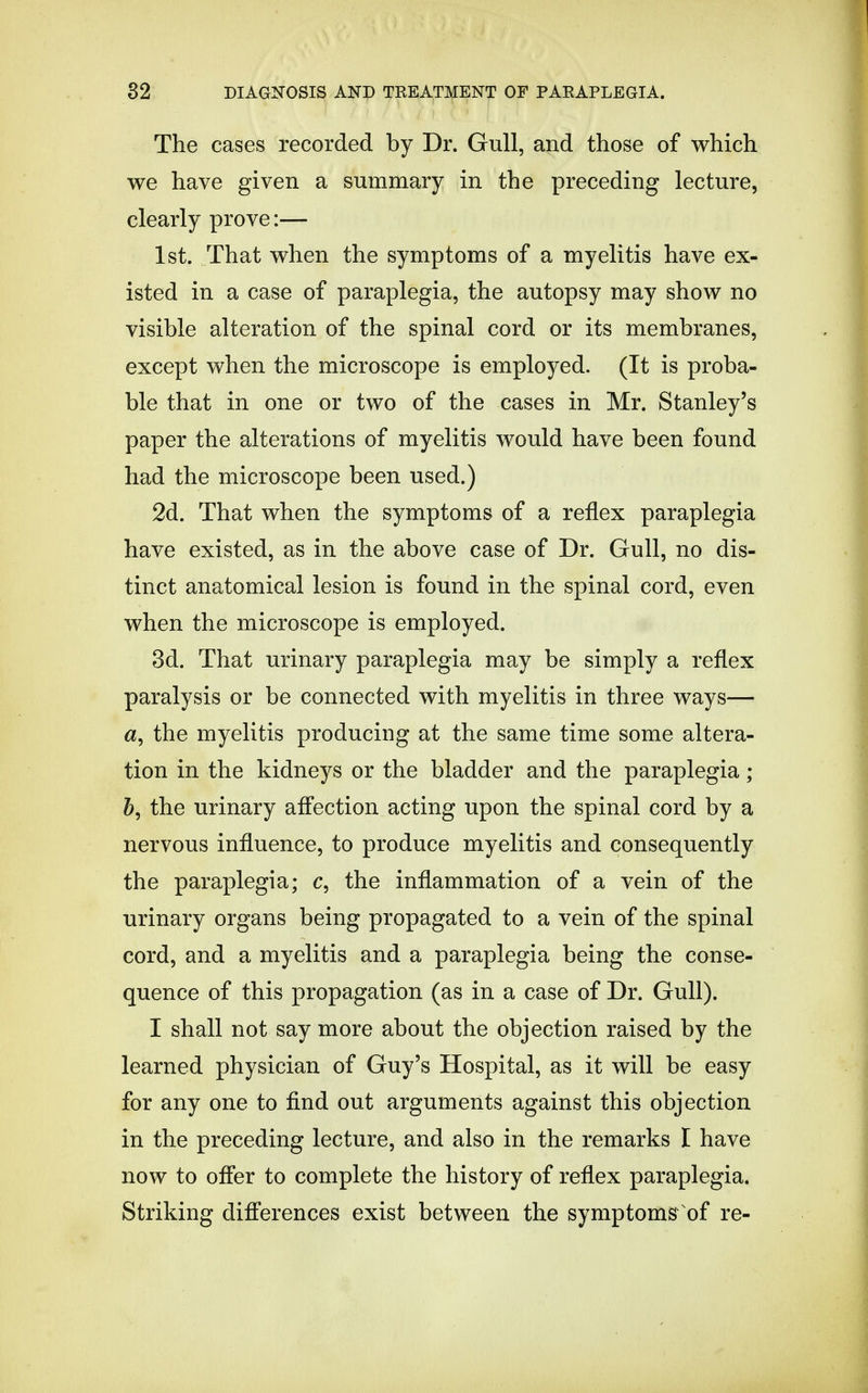 The cases recorded by Dr. Gull, and those of which we have given a summary in the preceding lecture, clearly prove:— 1st. That when the symptoms of a myelitis have ex- isted in a case of paraplegia, the autopsy may show no visible alteration of the spinal cord or its membranes, except when the microscope is employed. (It is proba- ble that in one or two of the cases in Mr. Stanley's paper the alterations of myelitis would have been found had the microscope been used.) 2d. That when the symptoms of a reflex paraplegia have existed, as in the above case of Dr. Gull, no dis- tinct anatomical lesion is found in the spinal cord, even when the microscope is employed. 3d. That urinary paraplegia may be simply a reflex paralysis or be connected with myelitis in three ways— a, the myelitis producing at the same time some altera- tion in the kidneys or the bladder and the paraplegia; the urinary affection acting upon the spinal cord by a nervous influence, to produce myelitis and consequently the paraplegia; c, the inflammation of a vein of the urinary organs being propagated to a vein of the spinal cord, and a myelitis and a paraplegia being the conse- quence of this propagation (as in a case of Dr. Gull). I shall not say more about the objection raised by the learned physician of Guy's Hospital, as it will be easy for any one to find out arguments against this objection in the preceding lecture, and also in the remarks I have now to offer to complete the history of reflex paraplegia. Striking differences exist between the symptoms of re-