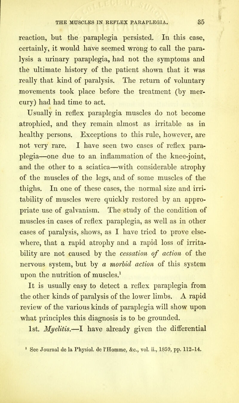 THE MUSCLES IN REFLEX PARAPLEGIA. reaction, but the paraplegia persisted. In this case, certainly, it would have seemed wrong to call the para- lysis a urinary paraplegia, had not the symptoms and the ultimate history of the patient shown that it was really that kind of paralysis. The return of voluntary movements took place before the treatment (by mer- cury) had had time to act. Usually in reflex paraplegia muscles do not become atrophied, and they remain almost as irritable as in healthy persons. Exceptions to this rule, however, are not very rare. I have seen two cases of reflex para- plegia—one due to an inflammation of the knee-joint, and the other to a sciatica—with considerable atrophy of the muscles of the legs, and of some muscles of the thighs. In one of these cases, the normal size and irri- tability of muscles were quickly restored by an appro- priate use of galvanism. The study of the condition of muscles in cases of reflex paraplegia, as well as in other cases of paralysis, shows, as I have tried to prove else- where, that a rapid atrophy and a rapid loss of irrita- bility are not caused by the cessation of action of the nervous system, but by a morbid action of this system upon the nutrition of muscles.1 It is usually easy to detect a reflex paraplegia from the other kinds of paralysis of the lower limbs. A rapid review of the various kinds of paraplegia will show upon what principles this diagnosis is to be grounded. 1st. Myelitis.—I have already given the differential 1 See Journal de la Physiol, de 1'Homme, &c, vol. ii., 1859, pp. 112-14.