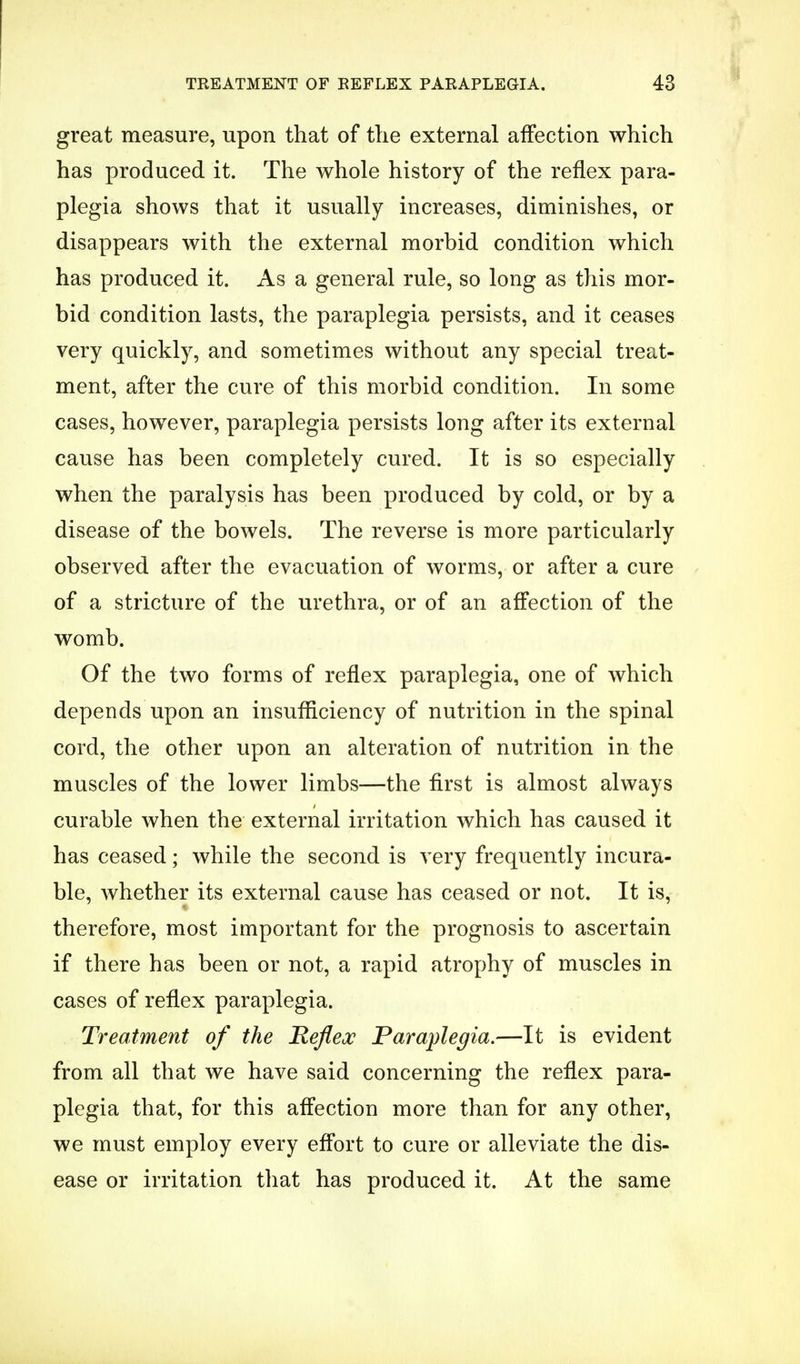 great measure, upon that of the external affection which has produced it. The whole history of the reflex para- plegia shows that it usually increases, diminishes, or disappears with the external morbid condition which has produced it. As a general rule, so long as this mor- bid condition lasts, the paraplegia persists, and it ceases very quickly, and sometimes without any special treat- ment, after the cure of this morbid condition. In some cases, however, paraplegia persists long after its external cause has been completely cured. It is so especially when the paralysis has been produced by cold, or by a disease of the bowels. The reverse is more particularly observed after the evacuation of worms, or after a cure of a stricture of the urethra, or of an affection of the womb. Of the two forms of reflex paraplegia, one of which depends upon an insufficiency of nutrition in the spinal cord, the other upon an alteration of nutrition in the muscles of the lower limbs—the first is almost always curable when the external irritation which has caused it has ceased; while the second is very frequently incura- ble, whether its external cause has ceased or not. It is, therefore, most important for the prognosis to ascertain if there has been or not, a rapid atrophy of muscles in cases of reflex paraplegia. Treatment of the Reflex Paraplegia.—It is evident from all that we have said concerning the reflex para- plegia that, for this affection more than for any other, we must employ every effort to cure or alleviate the dis- ease or irritation that has produced it. At the same