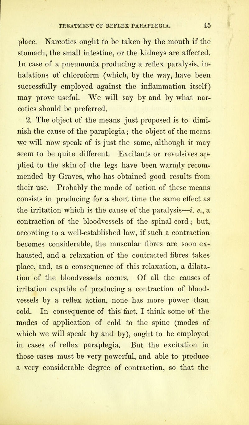 place. Narcotics ought to be taken by the mouth if the stomach, the small intestine, or the kidneys are affected. In case of a pneumonia producing a reflex paralysis, in- halations of chloroform (which, by the way, have been successfully employed against the inflammation itself) may prove useful. We will say by and by what nar- cotics should be preferred. 2. The object of the means just proposed is to dimi- nish the cause of the paraplegia; the object of the means we will now speak of is just the same, although it may seem to be quite different. Excitants or revulsives ap- plied to the skin of the legs have been warmly recom- mended by Graves, who has obtained good results from their use. Probably the mode of action of these means consists in producing for a short time the same effect as the irritation which is the cause of the paralysis—L e., a contraction of the bloodvessels of the spinal cord; but, according to a well-established law, if such a contraction becomes considerable, the muscular fibres are soon ex- hausted, and a relaxation of the contracted fibres takes place, and, as a consequence of this relaxation, a dilata- tion of the bloodvessels occurs. Of all the causes of irritation capable of producing a contraction of blood- vessels by a reflex action, none has more power than cold. In consequence of this fact, I think some of the modes of application of cold to the spine (modes of which we will speak by and by), ought to be employed in cases of reflex paraplegia. But the excitation in those cases must be very powerful, and able to produce a very considerable degree of contraction, so that the