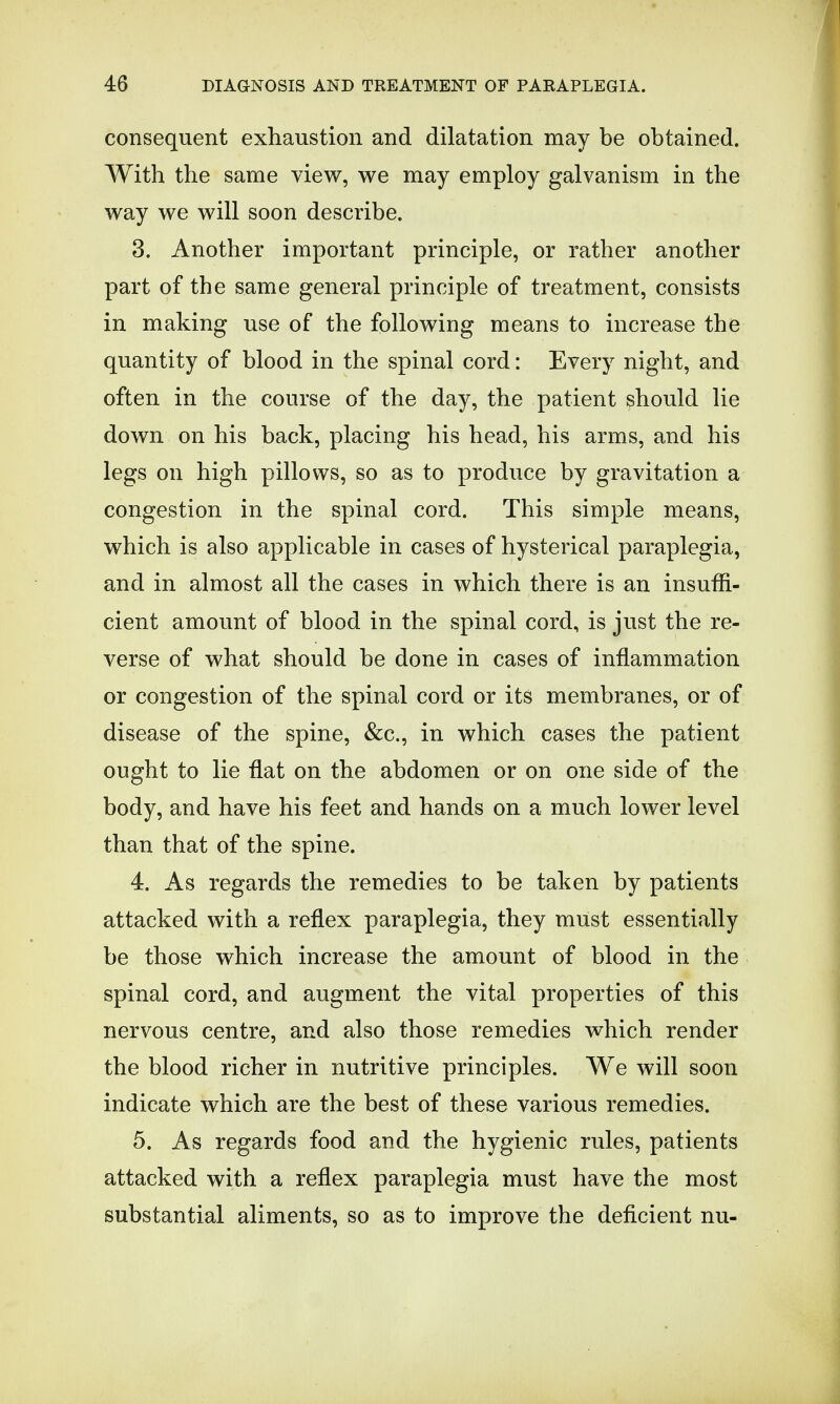 consequent exhaustion and dilatation may be obtained. With the same view, we may employ galvanism in the way we will soon describe. 3. Another important principle, or rather another part of the same general principle of treatment, consists in making use of the following means to increase the quantity of blood in the spinal cord: Every night, and often in the course of the day, the patient should lie down on his back, placing his head, his arms, and his legs on high pillows, so as to produce by gravitation a congestion in the spinal cord. This simple means, which is also applicable in cases of hysterical paraplegia, and in almost all the cases in which there is an insuffi- cient amount of blood in the spinal cord, is just the re- verse of what should be done in cases of inflammation or congestion of the spinal cord or its membranes, or of disease of the spine, &c, in which cases the patient ought to lie flat on the abdomen or on one side of the body, and have his feet and hands on a much lower level than that of the spine. 4. As regards the remedies to be taken by patients attacked with a reflex paraplegia, they must essentially be those which increase the amount of blood in the spinal cord, and augment the vital properties of this nervous centre, and also those remedies which render the blood richer in nutritive principles. We will soon indicate which are the best of these various remedies. 5. As regards food and the hygienic rules, patients attacked with a reflex paraplegia must have the most substantial aliments, so as to improve the deficient nu-