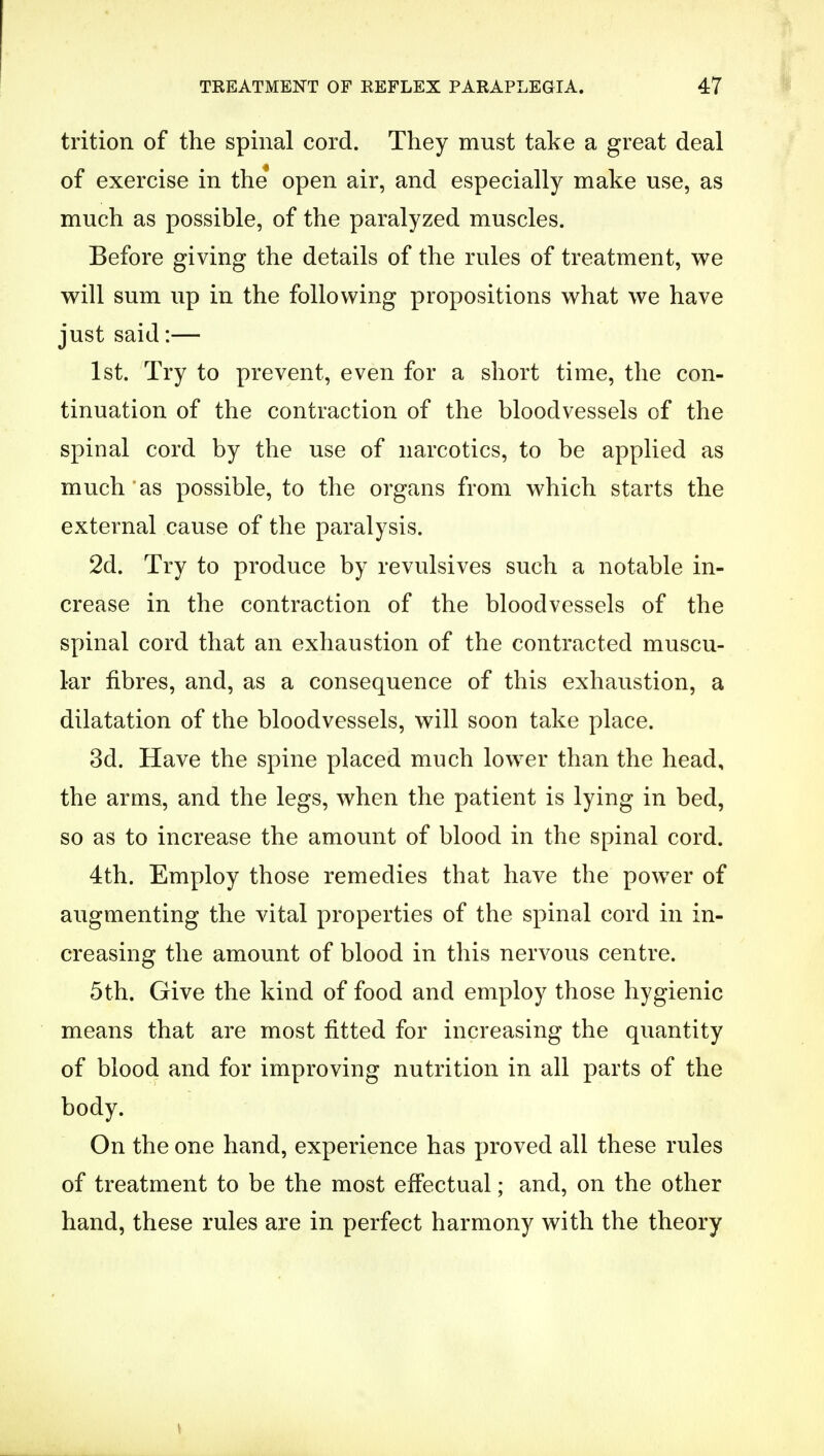 trition of the spinal cord. They must take a great deal of exercise in the open air, and especially make use, as much as possible, of the paralyzed muscles. Before giving the details of the rules of treatment, we will sum up in the following propositions what we have just said:— 1st. Try to prevent, even for a short time, the con- tinuation of the contraction of the bloodvessels of the spinal cord by the use of narcotics, to be applied as much'as possible, to the organs from which starts the external cause of the paralysis. 2d. Try to produce by revulsives such a notable in- crease in the contraction of the bloodvessels of the spinal cord that an exhaustion of the contracted muscu- lar fibres, and, as a consequence of this exhaustion, a dilatation of the bloodvessels, will soon take place. 3d. Have the spine placed much lower than the head, the arms, and the legs, when the patient is lying in bed, so as to increase the amount of blood in the spinal cord. 4th. Employ those remedies that have the power of augmenting the vital properties of the spinal cord in in- creasing the amount of blood in this nervous centre. 5th. Give the kind of food and employ those hygienic means that are most fitted for increasing the quantity of blood and for improving nutrition in all parts of the body. On the one hand, experience has proved all these rules of treatment to be the most effectual; and, on the other hand, these rules are in perfect harmony with the theory