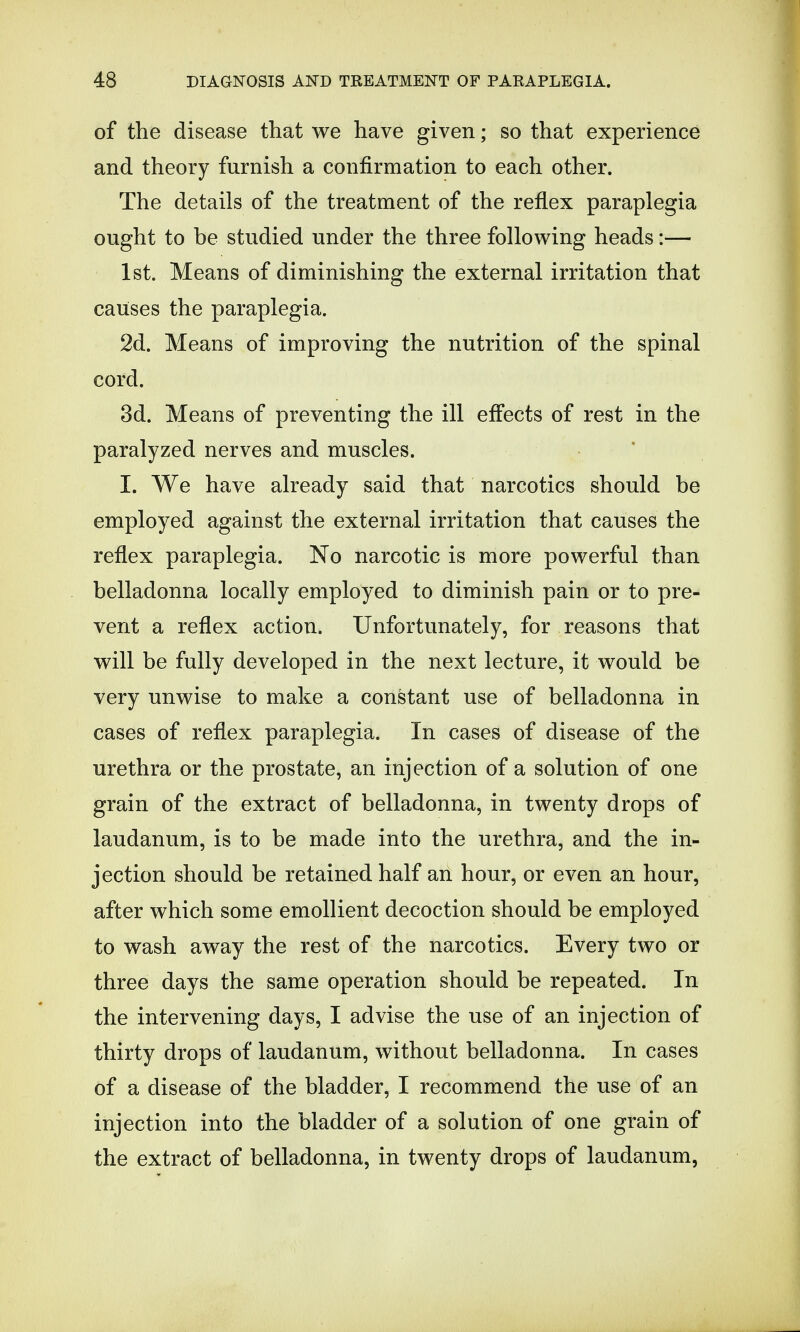 of the disease that we have given • so that experience and theory furnish a confirmation to each other. The details of the treatment of the reflex paraplegia ought to be studied under the three following heads:— 1st. Means of diminishing the external irritation that causes the paraplegia. 2d. Means of improving the nutrition of the spinal cord. 3d. Means of preventing the ill effects of rest in the paralyzed nerves and muscles. I. We have already said that narcotics should be employed against the external irritation that causes the reflex paraplegia. No narcotic is more powerful than belladonna locally employed to diminish pain or to pre- vent a reflex action. Unfortunately, for reasons that will be fully developed in the next lecture, it would be very unwise to make a constant use of belladonna in cases of reflex paraplegia. In cases of disease of the urethra or the prostate, an injection of a solution of one grain of the extract of belladonna, in twenty drops of laudanum, is to be made into the urethra, and the in- jection should be retained half an hour, or even an hour, after which some emollient decoction should be employed to wash away the rest of the narcotics. Every two or three days the same operation should be repeated. In the intervening days, I advise the use of an injection of thirty drops of laudanum, without belladonna. In cases of a disease of the bladder, I recommend the use of an injection into the bladder of a solution of one grain of the extract of belladonna, in twenty drops of laudanum,