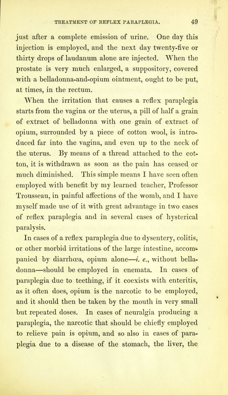i TREATMENT OF REFLEX PARAPLEGIA. 49 just after a complete emission of urine. One day this injection is employed, and the next day twenty-five or thirty drops of laudanum alone are injected. When the prostate is very much enlarged, a suppository, covered with a belladonna-and-opium ointment, ought to be put, at times, in the rectum. When the irritation that causes a reflex paraplegia starts from the vagina or the uterus, a pill of half a grain of extract of belladonna with one grain of extract of opium, surrounded by a piece of cotton wool, is intro- duced far into the vagina, and even up to the neck of the uterus. By means of a thread attached to the cot- ton, it is withdrawn as soon as the pain has ceased or much diminished. This simple means I have seen often employed with benefit by my learned teacher, Professor Trousseau, in painful affections of the womb, and I have myself made use of it with great advantage in two cases of reflex paraplegia and in several cases of hysterical paralysis. In cases of a reflex paraplegia due to dysentery, colitis, or other morbid irritations of the large intestine, accom*- panied by diarrhoea, opium alone—i e., without bella- donna—should be employed in enemata. In cases of paraplegia due to teething, if it coexists with enteritis, as it often does, opium is the narcotic to be employed, and it should then be taken by the mouth in very small but repeated doses. In cases of neuralgia producing a paraplegia, the narcotic that should be chiefly employed to relieve pain is opium, and so also in cases of para- plegia due to a disease of the stomach, the liver, the