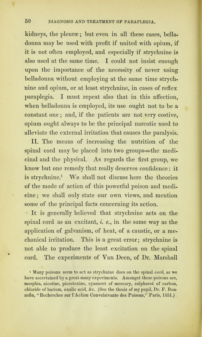 kidneys, the pleurae; but even in all these cases, bella- donna may be used with profit if united with opium, if it is not often employed, and especially if strychnine is also used at the same time. I could not insist enough upon the importance of the necessity of never using belladonna without employing at the same time strych- nine and opium, or at least strychnine, in cases of reflex paraplegia. I must repeat also that in this affection, when belladonna is employed, its use ought not to be a constant one; and, if the patients are not very costive, opium ought always to be the principal narcotic used to alleviate the external irritation that causes the paralysis. II. The means of increasing the nutrition of the spinal cord may be placed into two groups—the medi- cinal and the physical. As regards the first group, we know but one remedy that really deserves confidence: it is strychnine.1 We shall not discuss here the theories of the mode of action of this powerful poison and medi- cine ; we shall only state our own views, and mention some of the principal facts concerning its action. It is generally believed that strychnine acts on the spinal cord as an excitant, i. e., in the same way as the application of galvanism, of heat, of a caustic, or a me- chanical irritation. This is a great error; strychnine is not able to produce the least excitation on the spinal cord. The experiments of Van Deen, of Dr. Marshall 1 Many poisons seem to act as strychnine does on the spinal cord, as we have ascertained by a great many experiments. Amongst these poisons are, morphia, nicotine, picrotoxine, cyanuret of mercury, sulphuret of carbon, chloride of barium, oxalic acid, &c. (See the thesis of my pupil, Dr. F. Bon- nefin, Recherches sur 1'Action Oonvulsivante des Poisons, Paris, 1851.)