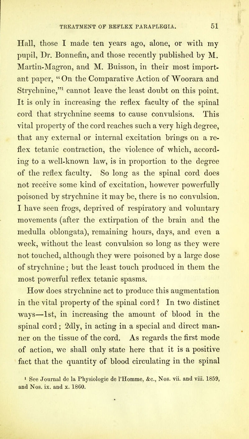 Hall, those I made ten years ago, alone, or with my pupil, Dr. Bonnefin, and those recently published by M. Martin-Magron, and M. Buisson, in their most import- ant paper,  On the Comparative Action of Woorara and Strychnine,1 cannot leave the least doubt on this point. It is only in increasing the reflex faculty of the spinal cord that strychnine seems to cause convulsions. This vital property of the cord reaches such a very high degree, that any external or internal excitation brings on a re- flex tetanic contraction, the violence of which, accord- ing to a well-known law, is in proportion to the degree of the reflex faculty. So long as the spinal cord does not receive some kind of excitation, however powerfully poisoned by strychnine it may be, there is no convulsion. I have seen frogs, deprived of respiratory and voluntary movements (after the extirpation of the brain and the medulla oblongata), remaining hours, days, and even a week, without the least convulsion so long as they were not touched, although they were poisoned by a large dose of strychnine; but the least touch produced in them the most powerful reflex tetanic spasms. How does strychnine act to produce this augmentation in the vital property of the spinal cord! In two distinct ways—1st, in increasing the amount of blood in the spinal cord; 2dly, in acting in a special and direct man- ner on the tissue of the cord. As regards the first mode of action, we shall only state here that it is a positive fact that the quantity of blood circulating in the spinal 1 See Journal de la Physiologie de l'Homme, &c, Nos. vii. and viii. 1859, and Nos. ix. and x. 1860.