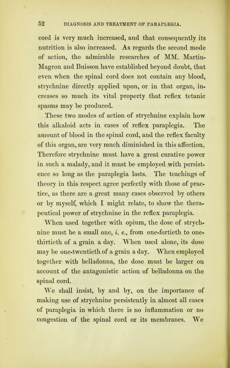 cord is very much increased, and that consequently its nutrition is also increased. As regards the second mode of action, the admirable researches of MM. Martin- Magron and Buisson have established beyond doubt, that even when the spinal cord does not contain any blood, strychnine directly applied upon, or in that organ, in- creases so much its vital property that reflex tetanic spasms may be produced. These two modes of action of strychnine explain how this alkaloid acts in cases of reflex paraplegia. The amount of blood in the spinal cord, and the reflex faculty of this organ, are very much diminished in this affection. Therefore strychnine must have a great curative power in such a malady, and it must be employed with persist- ence so long as the paraplegia lasts. The teachings of theory in this respect agree perfectly with those of prac- tice, as there are a great many cases observed by others or by myself, which I might relate, to show the thera- peutical power of strychnine in the reflex paraplegia. When used together with opium, the dose of strych- nine must be a small one, i. e., from one-fortieth to one- thirtieth of a grain a day. When used alone, its dose may be one-twentieth of a grain a day. When employed together with belladonna, the dose must be larger on account of the antagonistic action of belladonna on the spinal cord. We shall insist, by and by, on the importance of making use of strychnine persistently in almost all cases of paraplegia in which there is no inflammation or no congestion of the spinal cord or its membranes. We