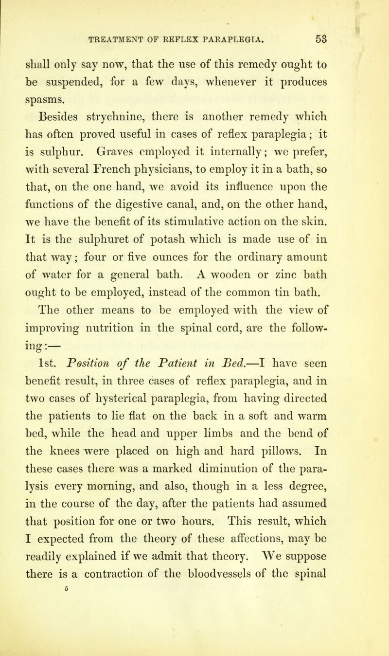 shall only say now, that the use of this remedy ought to be suspended, for a few days, whenever it produces spasms. Besides strychnine, there is another remedy which has often proved useful in cases of reflex paraplegia; it is sulphur. Graves employed it internally; we prefer, with several French physicians, to employ it in a bath, so that, on the one hand, we avoid its influence upon the functions of the digestive canal, and, on the other hand, we have the benefit of its stimulative action on the skin. It is the sulphuret of potash which is made use of in that way; four or five ounces for the ordinary amount of water for a general bath. A wooden or zinc bath ought to be employed, instead of the common tin bath. The other means to be employed with the view of improving nutrition in the spinal cord, are the follow- ing :— 1st. Position of the Patient in Bed.—I have seen benefit result, in three cases of reflex paraplegia, and in two cases of hysterical paraplegia, from having directed the patients to lie flat on the back in a soft and warm bed, while the head and upper limbs and the bend of the knees were placed on high and hard pillows. In these cases there was a marked diminution of the para- lysis every morning, and also, though in a less degree, in the course of the day, after the patients had assumed that position for one or two hours. This result, which I expected from the theory of these affections, may be readily explained if we admit that theory. We suppose there is a contraction of the bloodvessels of the spinal