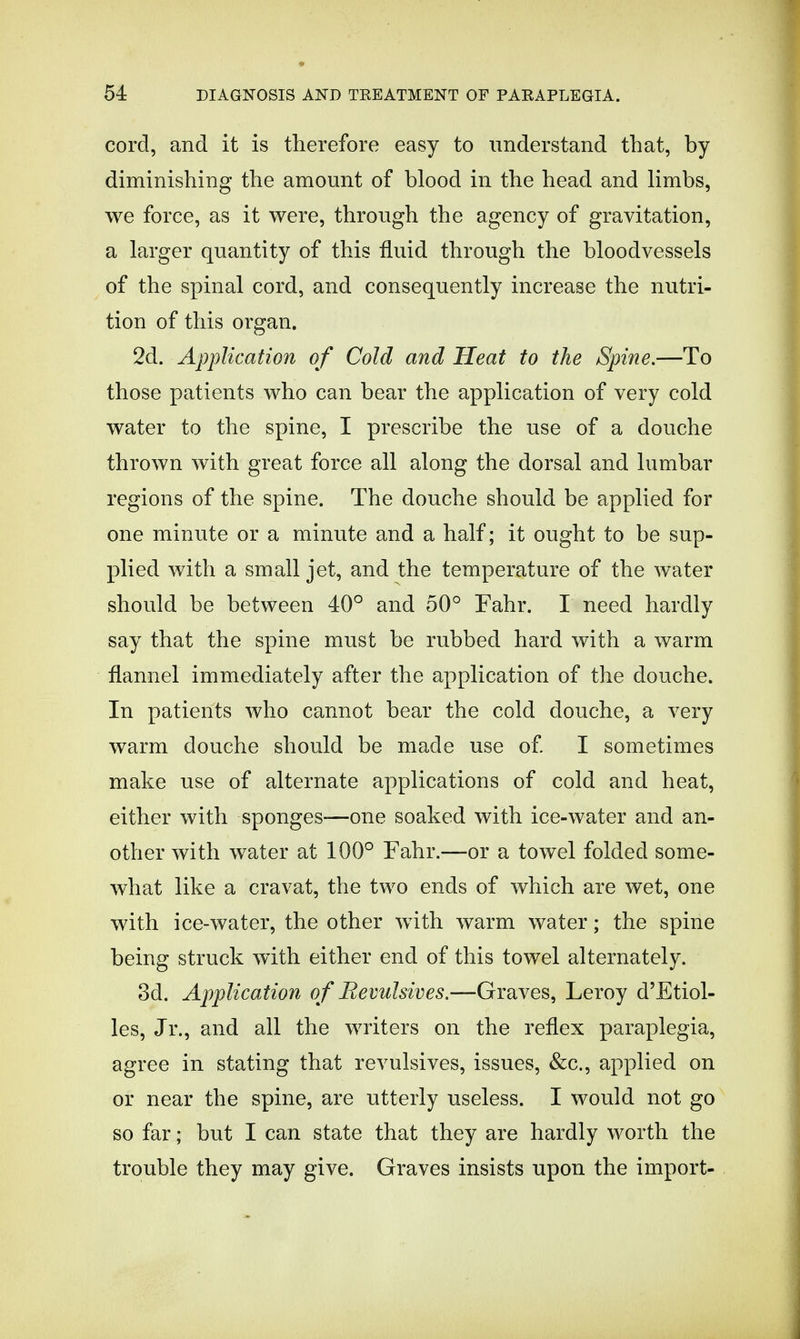 cord, and it is therefore easy to understand that, by diminishing the amount of blood in the head and limbs, we force, as it were, through the agency of gravitation, a larger quantity of this fluid through the bloodvessels of the spinal cord, and consequently increase the nutri- tion of this organ. 2d. Application of Cold and Heat to the Spine.—To those patients who can bear the application of very cold water to the spine, I prescribe the use of a douche thrown with great force all along the dorsal and lumbar regions of the spine. The douche should be applied for one minute or a minute and a half; it ought to be sup- plied with a small jet, and the temperature of the water should be between 40° and 50° Fahr. I need hardly say that the spine must be rubbed hard with a warm flannel immediately after the application of the douche. In patients who cannot bear the cold douche, a very warm douche should be made use of I sometimes make use of alternate applications of cold and heat, either with sponges—one soaked with ice-water and an- other with water at 100° Fahr.—or a towel folded some- what like a cravat, the two ends of which are wet, one with ice-water, the other with warm water; the spine being struck with either end of this towel alternately. 3d. Application of Revulsives.—Graves, Leroy d'Etiol- les, Jr., and all the writers on the reflex paraplegia, agree in stating that revulsives, issues, &c, applied on or near the spine, are utterly useless. I would not go so far; but I can state that they are hardly worth the trouble they may give. Graves insists upon the import-