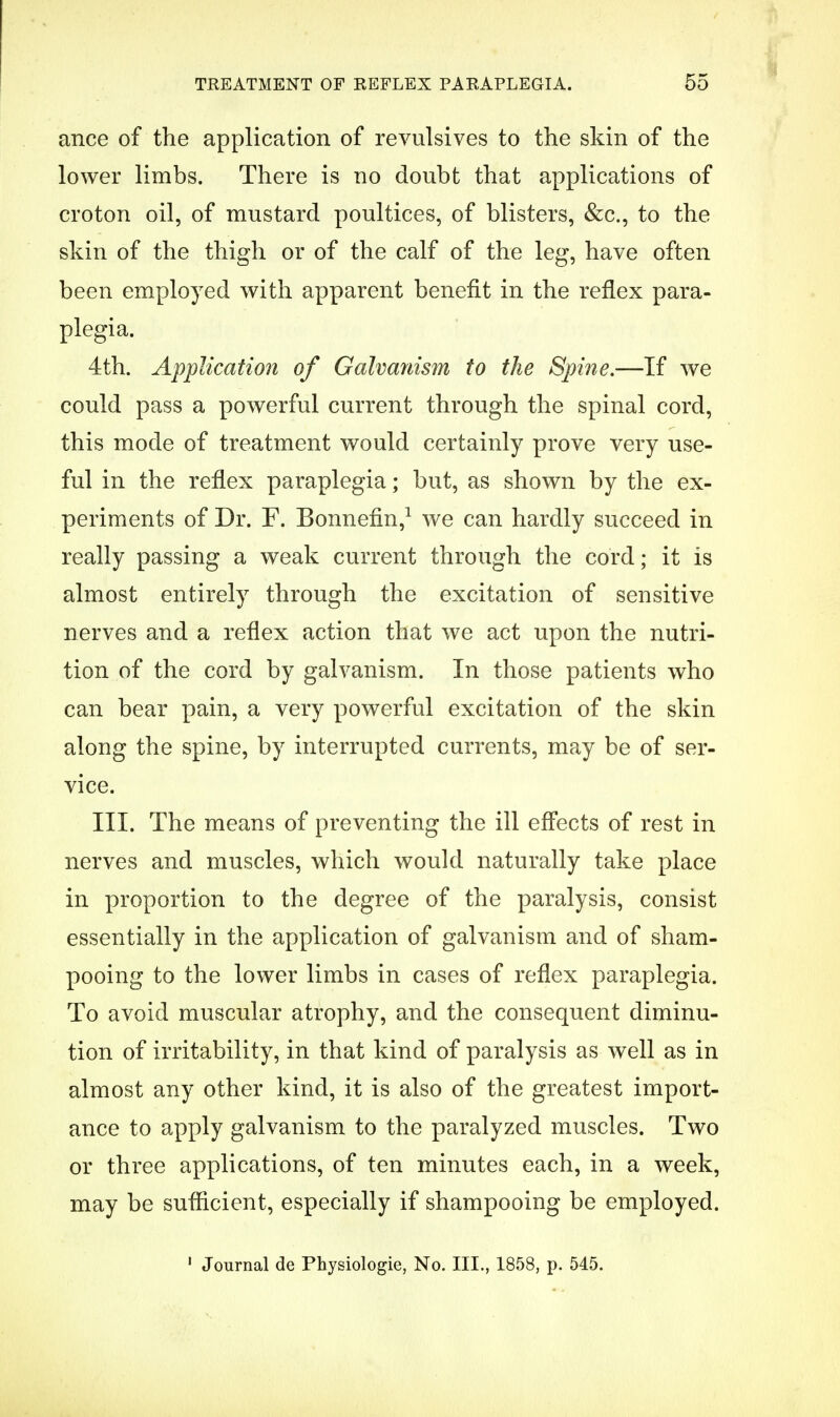 ance of the application of revulsives to the skin of the lower limbs. There is no doubt that applications of croton oil, of mustard poultices, of blisters, &c., to the skin of the thigh or of the calf of the leg, have often been employed with apparent benefit in the reflex para- plegia. 4th. Application of Galvanism to the Spine.—If we could pass a powerful current through the spinal cord, this mode of treatment would certainly prove very use- ful in the reflex paraplegia; but, as shown by the ex- periments of Dr. F. Bonnefin,1 we can hardly succeed in really passing a weak current through the cord; it is almost entirely through the excitation of sensitive nerves and a reflex action that we act upon the nutri- tion of the cord by galvanism. In those patients who can bear pain, a very powerful excitation of the skin along the spine, by interrupted currents, may be of ser- vice. III. The means of preventing the ill effects of rest in nerves and muscles, which would naturally take place in proportion to the degree of the paralysis, consist essentially in the application of galvanism and of sham- pooing to the lower limbs in cases of reflex paraplegia. To avoid muscular atrophy, and the consequent diminu- tion of irritability, in that kind of paralysis as well as in almost any other kind, it is also of the greatest import- ance to apply galvanism to the paralyzed muscles. Two or three applications, of ten minutes each, in a week, may be sufficient, especially if shampooing be employed.