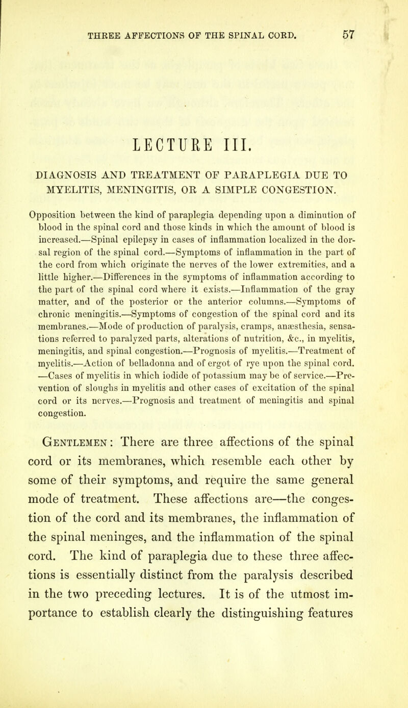 LECTURE III. DIAGNOSIS AND TREATMENT OF PARAPLEGIA DUE TO MYELITIS, MENINGITIS, OR A SIMPLE CONGESTION. Opposition between the kind of paraplegia depending upon a diminution of blood in the spinal cord and those kinds in which the amount of blood is increased.—Spinal epilepsy in cases of inflammation localized in the dor- sal region of the spinal cord.—Symptoms of inflammation in the part of the cord from which originate the nerves of the lower extremities, and a little higher.—Differences in the symptoms of inflammation according to the part of the spinal cord where it exists.—Inflammation of the gray matter, and of the posterior or the anterior columns.—Symptoms of chronic meningitis.—Symptoms of congestion of the spinal cord and its membranes.—Mode of production of paralysis, cramps, anaesthesia, sensa- tions referred to paralyzed parts, alterations of nutrition, &c, in myelitis, meningitis, and spinal congestion.—Prognosis of myelitis.—Treatment of myelitis.—Action of belladonna and of ergot of rye upon the spinal cord. —Cases of myelitis in which iodide of potassium may be of service.—Pre- vention of sloughs in myelitis and other cases of excitation of the spinal cord or its nerves.—Prognosis and treatment of meningitis and spinal congestion. Gentlemen : There are three affections of the spinal cord or its membranes, which resemble each other by some of their symptoms, and require the same general mode of treatment. These affections are—the conges- tion of the cord and its membranes, the inflammation of the spinal meninges, and the inflammation of the spinal cord. The kind of paraplegia due to these three affec- tions is essentially distinct from the paralysis described in the two preceding lectures. It is of the utmost im- portance to establish clearly the distinguishing features