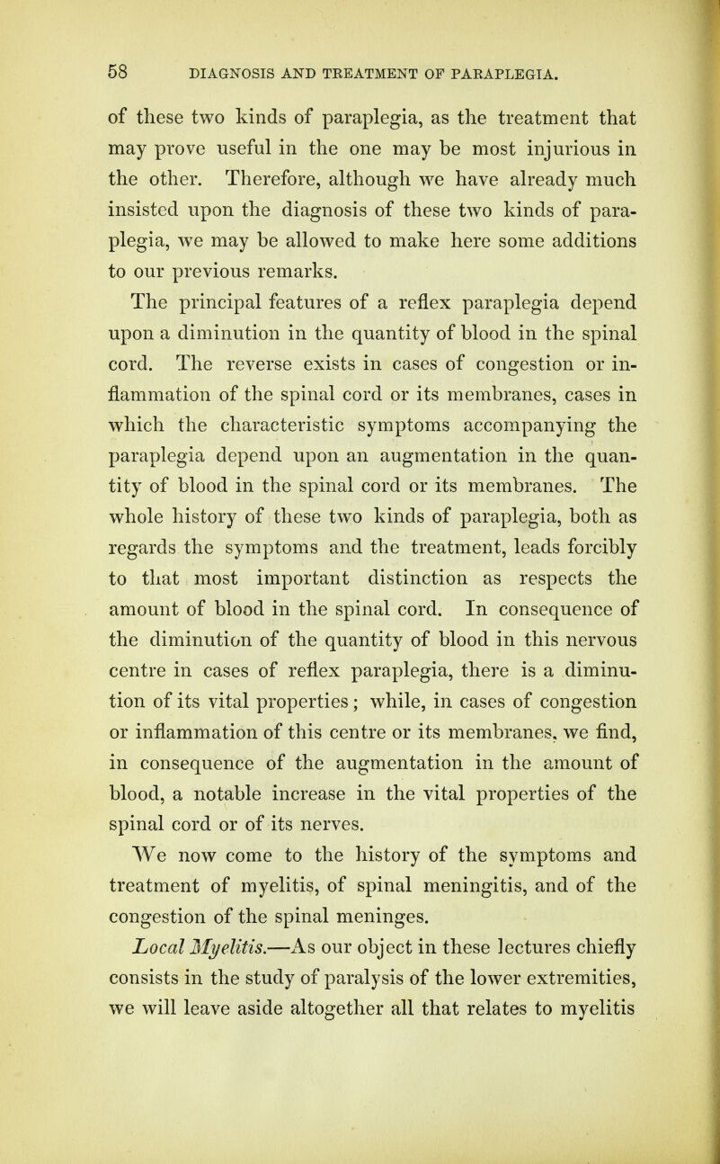 of these two kinds of paraplegia, as the treatment that may prove useful in the one may be most injurious in the other. Therefore, although we have already much insisted upon the diagnosis of these two kinds of para- plegia, we may be allowed to make here some additions to our previous remarks. The principal features of a reflex paraplegia depend upon a diminution in the quantity of blood in the spinal cord. The reverse exists in cases of congestion or in- flammation of the spinal cord or its membranes, cases in which the characteristic symptoms accompanying the paraplegia depend upon an augmentation in the quan- tity of blood in the spinal cord or its membranes. The whole history of these two kinds of paraplegia, both as regards the symptoms and the treatment, leads forcibly to that most important distinction as respects the amount of blood in the spinal cord. In consequence of the diminution of the quantity of blood in this nervous centre in cases of reflex paraplegia, there is a diminu- tion of its vital properties ; while, in cases of congestion or inflammation of this centre or its membranes, we find, in consequence of the augmentation in the amount of blood, a notable increase in the vital properties of the spinal cord or of its nerves. We now come to the history of the symptoms and treatment of myelitis, of spinal meningitis, and of the congestion of the spinal meninges. Local Myelitis.—As our object in these lectures chiefly consists in the study of paralysis of the lower extremities, we will leave aside altogether all that relates to myelitis
