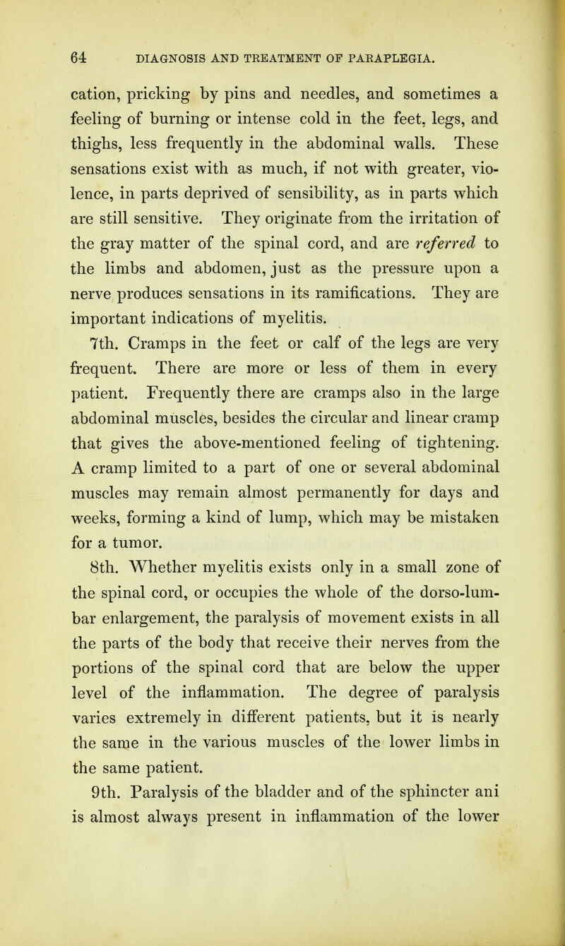 cation, pricking by pins and needles, and sometimes a feeling of burning or intense cold in the feet, legs, and thighs, less frequently in the abdominal walls. These sensations exist with as much, if not with greater, vio- lence, in parts deprived of sensibility, as in parts which are still sensitive. They originate from the irritation of the gray matter of the spinal cord, and are referred to the limbs and abdomen, just as the pressure upon a nerve produces sensations in its ramifications. They are important indications of myelitis. 7th. Cramps in the feet or calf of the legs are very frequent. There are more or less of them in every patient. Frequently there are cramps also in the large abdominal muscles, besides the circular and linear cramp that gives the above-mentioned feeling of tightening. A cramp limited to a part of one or several abdominal muscles may remain almost permanently for days and weeks, forming a kind of lump, which may be mistaken for a tumor. 8th. Whether myelitis exists only in a small zone of the spinal cord, or occupies the whole of the dorso-lum- bar enlargement, the paralysis of movement exists in all the parts of the body that receive their nerves from the portions of the spinal cord that are below the upper level of the inflammation. The degree of paralysis varies extremely in different patients, but it is nearly the same in the various muscles of the lower limbs in the same patient. 9th. Paralysis of the bladder and of the sphincter ani is almost always present in inflammation of the lower