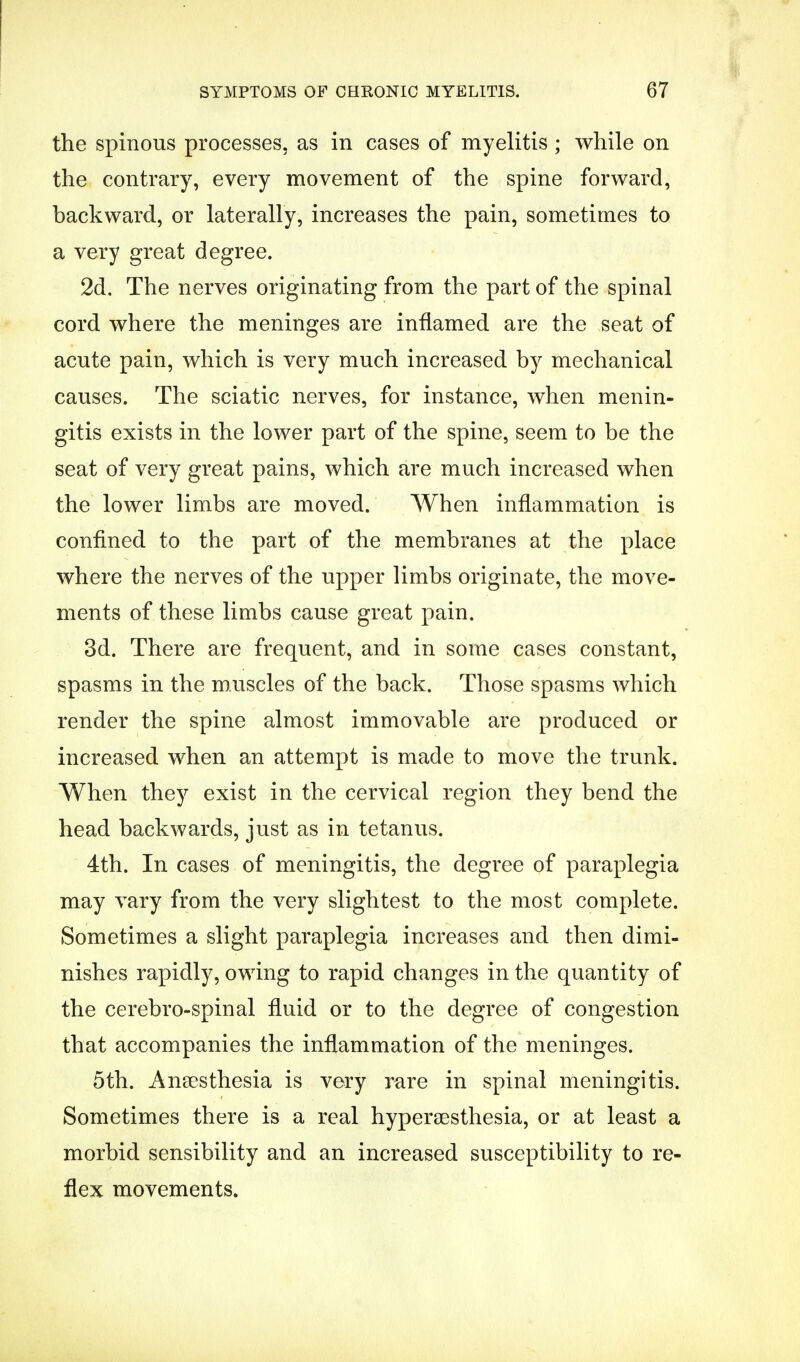 I the spinous processes, as in cases of myelitis ; while on the contrary, every movement of the spine forward, backward, or laterally, increases the pain, sometimes to a very great degree. 2d. The nerves originating from the part of the spinal cord where the meninges are inflamed are the seat of acute pain, which is very much increased by mechanical causes. The sciatic nerves, for instance, when menin- gitis exists in the lower part of the spine, seem to be the seat of very great pains, which are much increased when the lower limbs are moved. When inflammation is confined to the part of the membranes at the place where the nerves of the upper limbs originate, the move- ments of these limbs cause great pain. 3d. There are frequent, and in some cases constant, spasms in the muscles of the back. Those spasms which render the spine almost immovable are produced or increased when an attempt is made to move the trunk. When they exist in the cervical region they bend the head backwards, just as in tetanus. 4th. In cases of meningitis, the degree of paraplegia may vary from the very slightest to the most complete. Sometimes a slight paraplegia increases and then dimi- nishes rapidly, owing to rapid changes in the quantity of the cerebro-spinal fluid or to the degree of congestion that accompanies the inflammation of the meninges. 5th. Anaesthesia is very rare in spinal meningitis. Sometimes there is a real hyperesthesia, or at least a morbid sensibility and an increased susceptibility to re- flex movements.