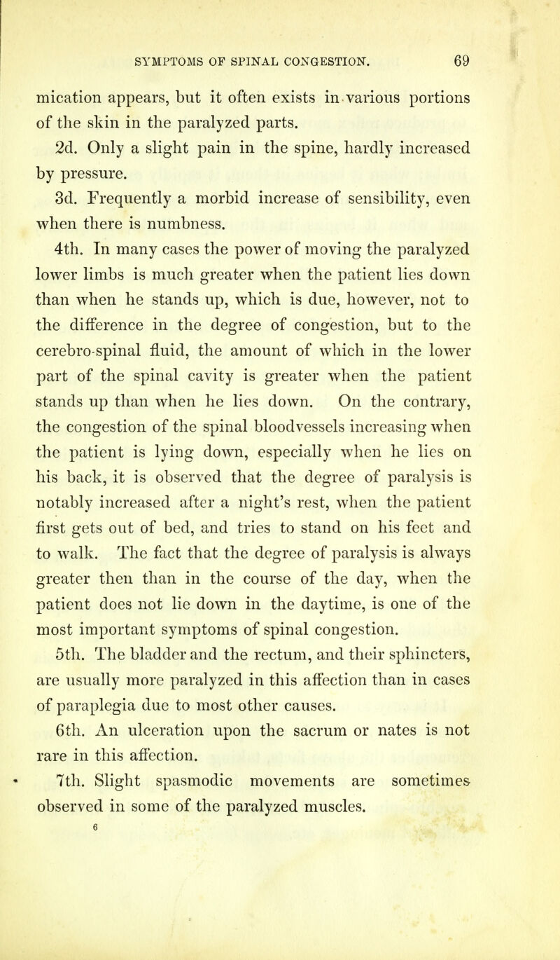 mication appears, but it often exists in various portions of the skin in the paralyzed parts. 2d. Only a slight pain in the spine, hardly increased by pressure. 3d. Frequently a morbid increase of sensibility, even when there is numbness. 4th. In many cases the power of moving the paralyzed lower limbs is much greater when the patient lies down than when he stands up, which is due, however, not to the difference in the degree of congestion, but to the cerebro spinal fluid, the amount of which in the lower part of the spinal cavity is greater when the patient stands up than when he lies down. On the contrary, the congestion of the spinal bloodvessels increasing when the patient is lying down, especially when he lies on his back, it is observed that the degree of paralysis is notably increased after a night's rest, when the patient first gets out of bed, and tries to stand on his feet and to walk. The fact that the degree of paralysis is always greater then than in the course of the day, when the patient does not lie down in the daytime, is one of the most important symptoms of spinal congestion. 5th. The bladder and the rectum, and their sphincters, are usually more paralyzed in this affection than in cases of paraplegia due to most other causes. 6th. An ulceration upon the sacrum or nates is not rare in this affection. 7th. Slight spasmodic movements are sometimes observed in some of the paralyzed muscles.