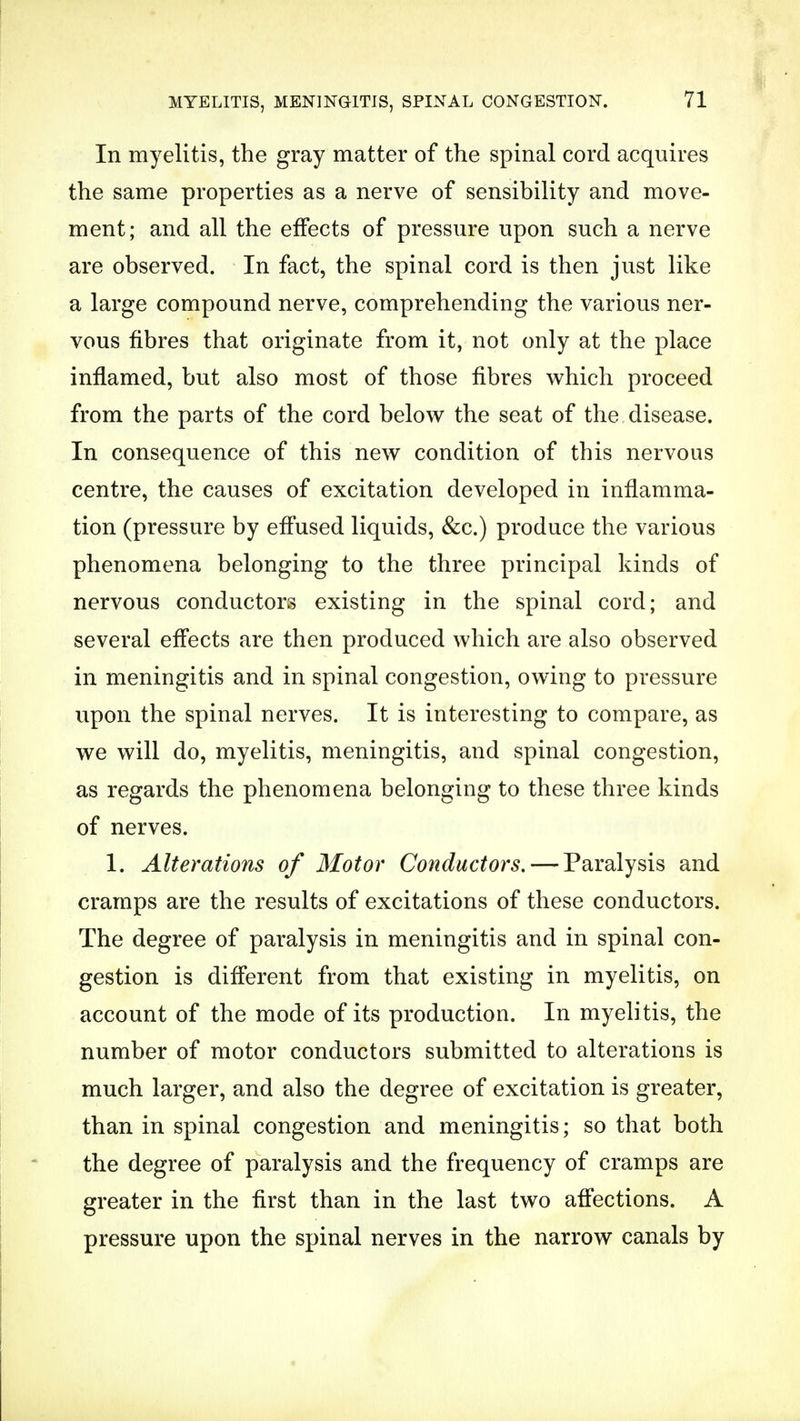 In myelitis, the gray matter of the spinal cord acquires the same properties as a nerve of sensibility and move- ment; and all the effects of pressure upon such a nerve are observed. In fact, the spinal cord is then just like a large compound nerve, comprehending the various ner- vous fibres that originate from it, not only at the place inflamed, but also most of those fibres which proceed from the parts of the cord below the seat of the disease. In consequence of this new condition of this nervous centre, the causes of excitation developed in inflamma- tion (pressure by effused liquids, &c.) produce the various phenomena belonging to the three principal kinds of nervous conductors existing in the spinal cord; and several effects are then produced which are also observed in meningitis and in spinal congestion, owing to pressure upon the spinal nerves. It is interesting to compare, as we will do, myelitis, meningitis, and spinal congestion, as regards the phenomena belonging to these three kinds of nerves. 1. Alterations of Motor Conductors. — Paralysis and cramps are the results of excitations of these conductors. The degree of paralysis in meningitis and in spinal con- gestion is different from that existing in myelitis, on account of the mode of its production. In myelitis, the number of motor conductors submitted to alterations is much larger, and also the degree of excitation is greater, than in spinal congestion and meningitis; so that both the degree of paralysis and the frequency of cramps are greater in the first than in the last two affections. A pressure upon the spinal nerves in the narrow canals by