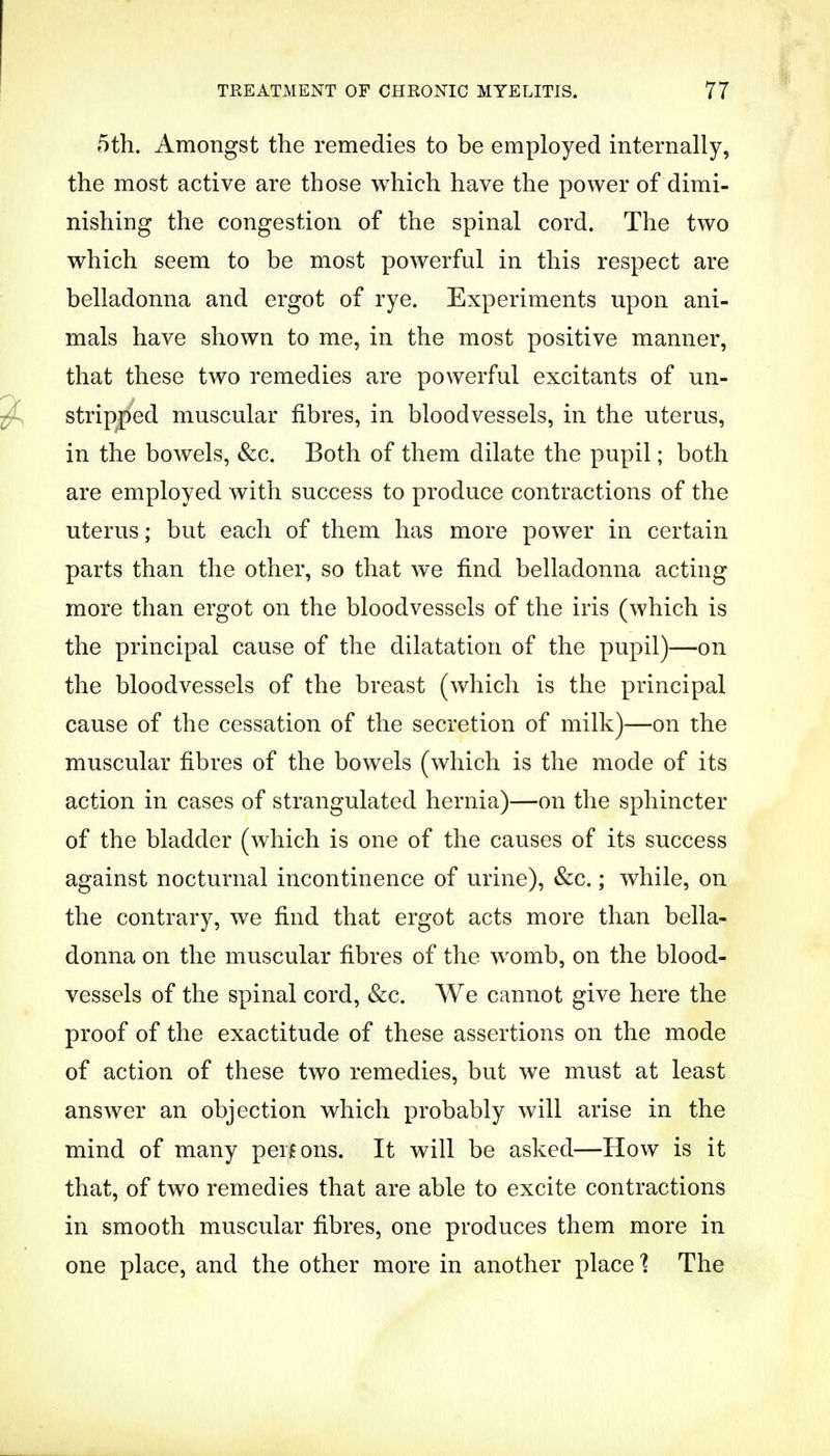 5th. Amongst the remedies to be employed internally, the most active are those which have the power of dimi- nishing the congestion of the spinal cord. The two which seem to be most powerful in this respect are belladonna and ergot of rye. Experiments upon ani- mals have shown to me, in the most positive manner, that these two remedies are powerful excitants of mi- stripped muscular fibres, in bloodvessels, in the uterus, in the bowels, &c. Both of them dilate the pupil; both are employed with success to produce contractions of the uterus; but each of them has more power in certain parts than the other, so that we find belladonna acting more than ergot on the bloodvessels of the iris (which is the principal cause of the dilatation of the pupil)—on the bloodvessels of the breast (which is the principal cause of the cessation of the secretion of milk)—on the muscular fibres of the bowels (which is the mode of its action in cases of strangulated hernia)—on the sphincter of the bladder (which is one of the causes of its success against nocturnal incontinence of urine), &c.; while, on the contrary, we find that ergot acts more than bella- donna on the muscular fibres of the womb, on the blood- vessels of the spinal cord, &c. We cannot give here the proof of the exactitude of these assertions on the mode of action of these two remedies, but we must at least answer an objection which probably will arise in the mind of many persons. It will be asked—How is it that, of two remedies that are able to excite contractions in smooth muscular fibres, one produces them more in one place, and the other more in another place % The