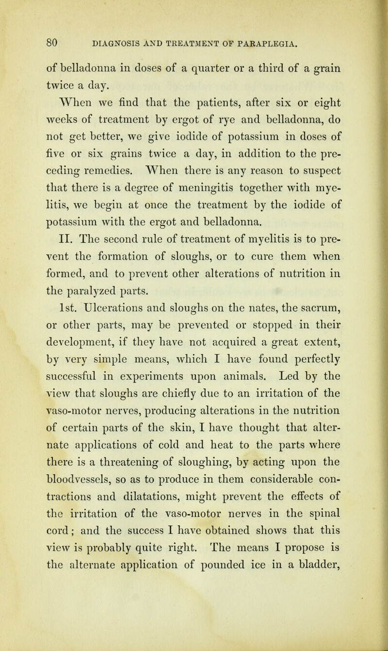 of belladonna in doses of a quarter or a third of a grain twice a day. When we find that the patients, after six or eight weeks of treatment by ergot of rye and belladonna, do not get better, we give iodide of potassium in doses of five or six grains twice a day, in addition to the pre- ceding remedies. When there is any reason to suspect that there is a degree of meningitis together with mye- litis, we begin at once the treatment by the iodide of potassium with the ergot and belladonna. II. The second rule of treatment of myelitis is to pre- vent the formation of sloughs, or to cure them when formed, and to prevent other alterations of nutrition in the paralyzed parts. 1st. Ulcerations and sloughs on the nates, the sacrum, or other parts, may be prevented or stopped in their development, if they have not acquired a great extent, by very simple means, which I have found perfectly successful in experiments upon animals. Led by the view that sloughs are chiefly due to an irritation of the vaso-motor nerves, producing alterations in the nutrition of certain parts of the skin, I have thought that alter- nate applications of cold and heat to the parts where there is a threatening of sloughing, by acting upon the bloodvessels, so as to produce in them considerable con- tractions and dilatations, might prevent the effects of the irritation of the vaso-motor nerves in the spinal cord; and the success I have obtained shows that this view is probably quite right. The means I propose is the alternate application of pounded ice in a bladder,