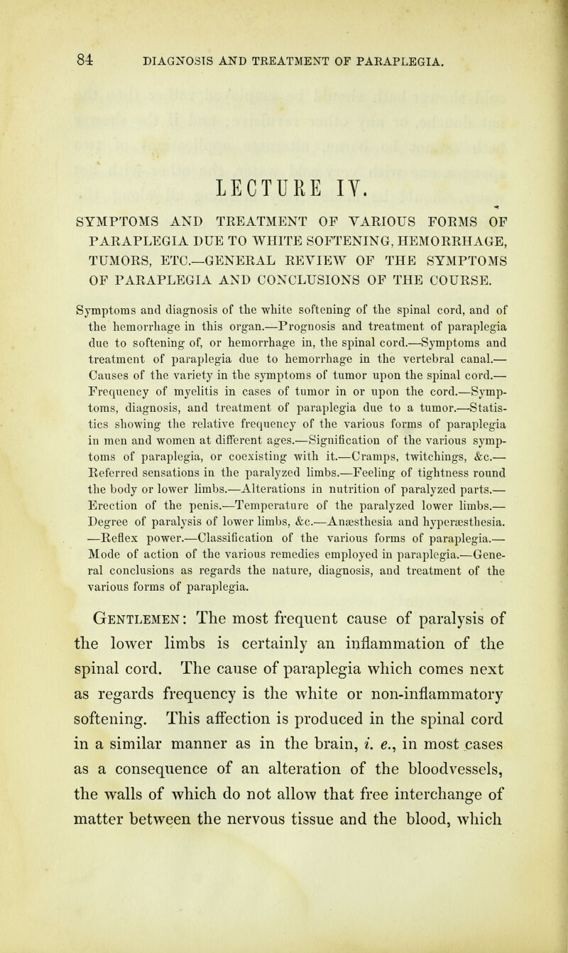 LECTURE IV. SYMPTOMS AND TREATMENT OF VARIOUS FORMS OF PARAPLEGIA DUE TO WHITE SOFTENING, HEMORRHAGE, TUMORS, ETC.—GENERAL REVIEW OF THE SYMPTOMS OF PARAPLEGIA AND CONCLUSIONS OF THE COURSE. Symptoms and diagnosis of the white softening of the spinal cord, and of the hemorrhage in this organ.—Prognosis and treatment of paraplegia due to softening of, or hemorrhage in, the spinal cord.—Symptoms and treatment of paraplegia due to hemorrhage in the vertebral canal.— Causes of the variety in the symptoms of tumor upon the spinal cord.— Frequency of myelitis in cases of tumor in or upon the cord.—Symp- toms, diagnosis, and treatment of paraplegia due to a tumor.—Statis- tics showing the relative frequency of the various forms of paraplegia in men and women at different ages.—Signification of the various symp- toms of paraplegia, or coexisting with it.—Cramps, twitchings, &c.— Referred sensations in the paralyzed limbs.—Feeling of tightness round the body or lower limbs.—Alterations in nutrition of paralyzed parts.— Erection of the penis.—Temperature of the paralyzed lower limbs.— Degree of paralysis of lower limbs, &c.—Anaesthesia and hyperesthesia. —Reflex power.—Classification of the various forms of paraplegia.—■ Mode of action of the various remedies employed in paraplegia.—Gene- ral conclusions as regards the nature, diagnosis, and treatment of the various forms of paraplegia. Gentlemen : The most frequent cause of paralysis of the lower limbs is certainly an inflammation of the spinal cord. The cause of paraplegia which comes next as regards frequency is the white or non-inflammatory softening. This affection is produced in the spinal cord in a similar manner as in the brain, i. e., in most cases as a consequence of an alteration of the bloodvessels, the walls of which do not allow that free interchange of matter between the nervous tissue and the blood, which